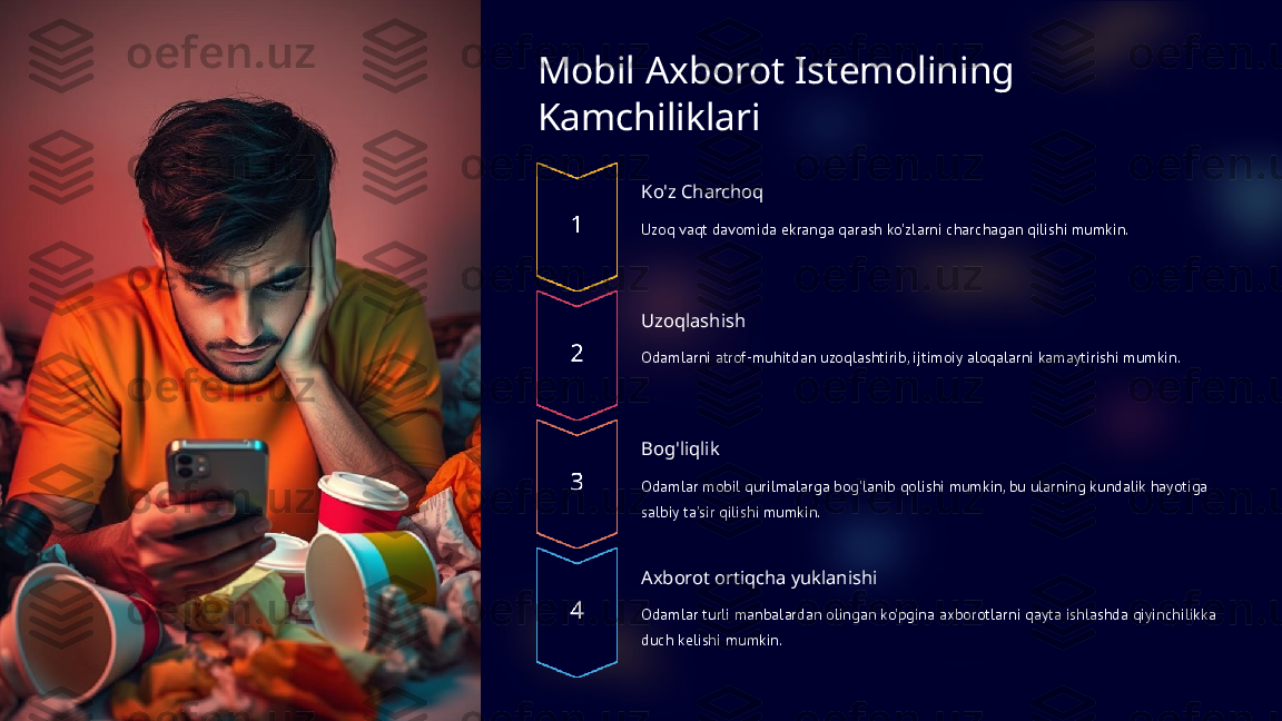 Mobil Axborot Istemolining 
Kamchiliklari
Ko'z Charchoq
Uzoq vaqt davomida ekranga qarash ko'zlarni charchagan qilishi mumkin.
Uzoqlashish
Odamlarni atrof-muhitdan uzoqlashtirib, ijtimoiy aloqalarni kamaytirishi mumkin.
Bog'liqlik
Odamlar mobil qurilmalarga bog'lanib qolishi mumkin, bu ularning kundalik hayotiga 
salbiy ta'sir qilishi mumkin.
Axborot ortiqcha yuklanishi
Odamlar turli manbalardan olingan ko'pgina axborotlarni qayta ishlashda qiyinchilikka 
duch kelishi mumkin.  