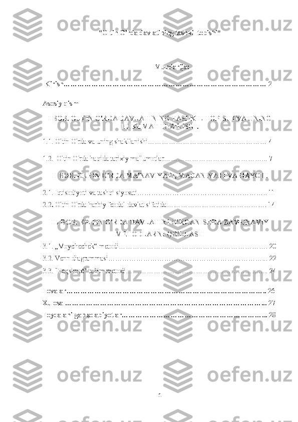 “ Oltin O’rda davlatining tashkil topishi ”
Mundarija:
 Kirish…………………………………………………………………………… 2
Asosiy qism
I BOB.  OLTIN O'RDA DAVLATINING TASHKIL TOPISHI VA UNING
HUKUMAT TUZILISHI.
1.1. Oltin O'rda va uning shakllanishi……………………………………………  4
1.2.  Oltin O'rda haqida tarixiy ma'lumotlar……………………………………...  7
II BOB.  OLTIN  O'RDA MA'NAVIYATI, MADANIYATI VA HAYOTI
2.1.  Iqtisodiyoti va tashqi siyosat i………………………………………………..  11
2.2 .  Oltin O'rda harbiy feodal davlat   sifatida …………………………………….  14
III BOB.   OLTIN O'RDA   DAVLATINI O’ RGANISHDA ZAMONAVIY
METODLARNI QO’LLASH
3.1.   „Moychechek“ metodi……………………………………………………….  20
3.2. Venn diagrammasi…………………………………………………………...  22
3.3. "Taqsimot" ta'lim metodi………………………………………………….....  24
Ilovalar………………………………………………………………………….. 26
Xulosa …………………………………………………………………………... 27
Foydalanilgan adabiyotlar……………………………………………………... 28
1 