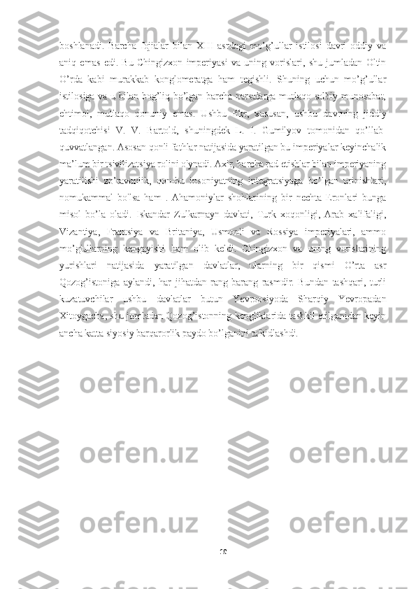 boshlanadi.   Barcha   fojialar   bilan   XIII   asrdagi   mo’g’ullar   istilosi   davri   oddiy   va
aniq   emas   edi.   Bu   Chingizxon   imperiyasi   va   uning   vorislari,   shu   jumladan   Oltin
O’rda   kabi   murakkab   konglomeratga   ham   tegishli.   Shuning   uchun   mo’g’ullar
istilosiga va u bilan bog’liq bo’lgan barcha narsalarga mutlaqo salbiy munosabat,
ehtimol,   mutlaqo   qonuniy   emas.   Ushbu   fikr,   xususan,   ushbu   davrning   jiddiy
tadqiqotchisi   V.   V.   Bartold,   shuningdek   L.   I.   Gumilyov   tomonidan   qo’llab-
quvvatlangan.   Asosan   qonli fathlar natijasida yaratilgan bu imperiyalar keyinchalik
ma’lum bir tsivilizatsiya rolini o'ynadi. Axir, barcha rad etishlar bilan imperiyaning
yaratilishi   zo’ravonlik,   qon-bu   insoniyatning   integratsiyaga   bo’lgan   urinishlari,
nomukammal   bo'lsa   ham   .   Ahamoniylar   shohlarining   bir   nechta   Eronlari   bunga
misol   bo’la   oladi.   Iskandar   Zulkarnayn   davlati,   Turk   xoqonligi,   Arab   xalifaligi,
Vizantiya,   Frantsiya   va   Britaniya,   Usmonli   va   Rossiya   imperiyalari,   ammo
mo’g'ullarning   kengayishi   ham   olib   keldi.   Chingizxon   va   uning   vorislarining
yurishlari   natijasida   yaratilgan   davlatlar,   ularning   bir   qismi   O’rta   asr
Qozog’istoniga   aylandi,   har   jihatdan   rang-barang   rasmdir.   Bundan   tashqari,   turli
kuzatuvchilar   ushbu   davlatlar   butun   Yevroosiyoda   Sharqiy   Yevropadan
Xitoygacha, shu jumladan Qozog’istonning kengliklarida tashkil etilganidan keyin
ancha katta siyosiy barqarorlik paydo bo’lganini ta'kidlashdi.
10 