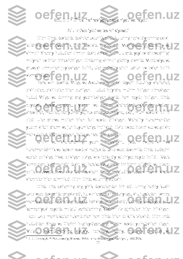 II Bob.  Oltin  O'rda ma'naviyati, madaniyati va hayoti
2.1.  Iqtisodiyoti va tashqi siyosat i
Oltin O'rda davlatida dashtlar ustunlik qildi, bu uning iqtisodiyotining asosi-
ko'chmanchi   chorvachilik   bilan   bevosita   bog'liq   edi.   Mamlakatning   Shimoliy   va
shimoli-Sharqiy hududlari o'rmon-dasht zonasi bo'lib, u erda yaylov chorvachiligi
mo'ynali ov bilan birlashtirilgan. O'rdaning shimoli-g'arbiy qismida Mordoviya va
chuvash   o'rmonlari   joylashgan   bo'lib,   ular   mahalliy   aholi   uchun   ov   ovlari   bo'lib
xizmat qilgan.
Berk   xon   davrida   Volga   va  Axtuba   qirg'oqlari   deyarli   butunlay   shaharlar,
qishloqlar,   qishloqlar   bilan   qurilgan.   Hudud   bo'yicha   muhim   bo'lgan   o'rnashgan
hudud   Volga   va   donning   eng   yaqinlashgan   joyida   ham   paydo   bo'lgan.   O'rda
poytaxti,   Azaka,   majara,   Tyumen   va   boshqa   shaharlarda   sharqdan   kelgan
ziravorlar,   matolar,   parfyumeriya,   rus   erlaridan-mo'yna,   asal,   mum   savdosi   bo'lib
o'tdi.   Ular   chorva   mollari   bilan   faol   savdo   qilishgan.   Mahalliy   hunarmandlar
yuqori sifatli charm va jun buyumlariga intilishdi. Oziq-ovqat bozori sut va go'sht
mahsulotlari bilan to'yingan, baliq va ikra ham sotilgan.
Cho'l   va   shaharlarning   yaqin   birlashishi,   jadal   rivojlanish   va
hunarmandchilik va karvon savdosi natijasida uzoq vaqt davomida O'rda qudratini
saqlab   qolishga   hissa   qo'shgan   o'ziga   xos   iqtisodiy   salohiyat   paydo   bo'ldi.   Ikkala
komponent-ko'chmanchi   dasht   va   harakatsiz   zonalar-bir-birini   to'ldirdi   va   o'zaro
qo'llab-quvvatladi   va   shu   bilan   davlatni   uning   mavjudligi   uchun   muhim   shart-
sharoitlar bilan ta'minladi. Oltin O'rda va uning qulashi. 1
 
O'rda   o'rta   asrlarning   eng   yirik   davlatlaridan   biri   edi.   Uning   harbiy   kuchi
uzoq vaqt davomida tengsiz edi, bu xonlarga tashqi dunyoga, shu jumladan Evropa
mamlakatlariga o'z shartlarini aytib berishga imkon berdi, ularning aksariyati Batu
kampaniyasi   paytida   mo'g'ul   zarbalarining   kuchini   o'z   tajribalari   bilan   bilishgan.
Hatto uzoq mamlakatlar hukmdorlari ham O'rda bilan do'stlik izlashdi. Oltin orda
hududidan   Sharq   va   G'arbni   bog'laydigan   eng   muhim   savdo   yo'nalishlari   o'tgan.
Mo'g'ul   hukmdorlarining   siyosiy,   iqtisodiy,   harbiy,   madaniy   aloqalari   va
1
  B. D. Grekov, A. Y. Yakubovskiy, Moskva: SSSR Fanlar Akademiyasi nashriyoti, 1985.233s.
11 