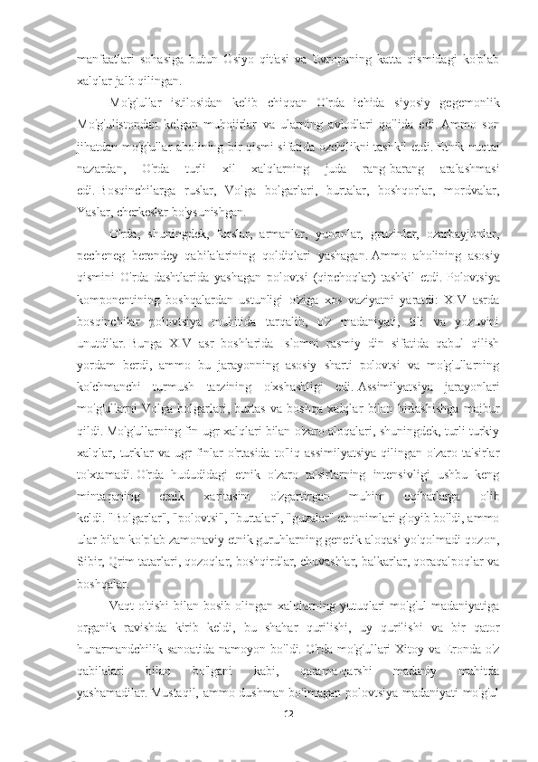 manfaatlari   sohasiga   butun   Osiyo   qit'asi   va   Evropaning   katta   qismidagi   ko'plab
xalqlar jalb qilingan.
Mo'g'ullar   istilosidan   kelib   chiqqan   O'rda   ichida   siyosiy   gegemonlik
Mo'g'ulistondan   kelgan   muhojirlar   va   ularning   avlodlari   qo'lida   edi.   Ammo   son
jihatdan mo'g'ullar aholining bir qismi sifatida ozchilikni tashkil etdi.   Etnik nuqtai
nazardan,   O'rda   turli   xil   xalqlarning   juda   rang-barang   aralashmasi
edi.   Bosqinchilarga   ruslar,   Volga   bolgarlari,   burtalar,   boshqorlar,   mordvalar,
Yaslar, cherkeslar bo'ysunishgan.  
O'rda,   shuningdek,   forslar,   armanlar,   yunonlar,   gruzinlar,   ozarbayjonlar,
pecheneg   berendey   qabilalarining   qoldiqlari   yashagan.   Ammo   aholining   asosiy
qismini   O'rda   dashtlarida   yashagan   polovtsi   (qipchoqlar)   tashkil   etdi.   Polovtsiya
komponentining   boshqalardan   ustunligi   o'ziga   xos   vaziyatni   yaratdi:   XIV   asrda
bosqinchilar   polovtsiya   muhitida   tarqalib,   o'z   madaniyati,   tili   va   yozuvini
unutdilar.   Bunga   XIV   asr   boshlarida   Islomni   rasmiy   din   sifatida   qabul   qilish
yordam   berdi,   ammo   bu   jarayonning   asosiy   sharti   polovtsi   va   mo'g'ullarning
ko'chmanchi   turmush   tarzining   o'xshashligi   edi.   Assimilyatsiya   jarayonlari
mo'g'ullarni   Volga   bolgarlari,   burtas   va   boshqa   xalqlar   bilan   birlashishga   majbur
qildi.   Mo'g'ullarning fin-ugr xalqlari bilan o'zaro aloqalari, shuningdek, turli turkiy
xalqlar,   turklar   va   ugr-finlar   o'rtasida   to'liq   assimilyatsiya   qilingan   o'zaro   ta'sirlar
to'xtamadi.   O'rda   hududidagi   etnik   o'zaro   ta'sirlarning   intensivligi   ushbu   keng
mintaqaning   etnik   xaritasini   o'zgartirgan   muhim   oqibatlarga   olib
keldi.   "Bolgarlar", "polovtsi", "burtalar", "guzalar" etnonimlari g'oyib bo'ldi, ammo
ular bilan ko'plab zamonaviy etnik guruhlarning genetik aloqasi yo'qolmadi-qozon,
Sibir, Qrim tatarlari, qozoqlar, boshqirdlar, chuvashlar, balkarlar, qoraqalpoqlar va
boshqalar. 
Vaqt   o'tishi  bilan  bosib   olingan  xalqlarning  yutuqlari  mo'g'ul  madaniyatiga
organik   ravishda   kirib   keldi,   bu   shahar   qurilishi,   uy   qurilishi   va   bir   qator
hunarmandchilik sanoatida namoyon bo'ldi.   O'rda mo'g'ullari Xitoy va Eronda o'z
qabilalari   bilan   bo'lgani   kabi,   qarama-qarshi   madaniy   muhitda
yashamadilar.   Mustaqil, ammo dushman bo'lmagan polovtsiya madaniyati mo'g'ul
12 