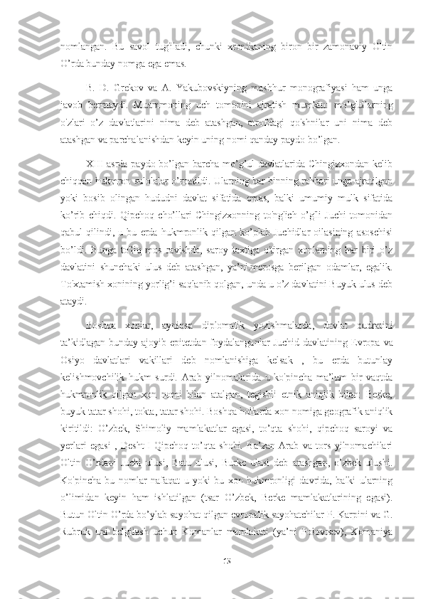 nomlangan.   Bu   savol   tug'iladi,   chunki   xronikaning   biron   bir   zamonaviy   Oltin
O’rda bunday nomga ega emas.
B.   D.   Grekov   va   A.   Yakubovskiyning   mashhur   monografiyasi   ham   unga
javob   bermaydi.   Muammoning   uch   tomonini   ajratish   mumkin:   mo’g'ullarning
o'zlari   o’z   davlatlarini   nima   deb   atashgan,   atrofdagi   qo'shnilar   uni   nima   deb
atashgan va parchalanishdan keyin uning nomi qanday paydo bo’lgan.
XIII asrda paydo bo’lgan barcha mo’g’ul  davlatlarida Chingizxondan kelib
chiqqan hukmron sulolalar o’rnatildi. Ularning har binning rahbari unga ajratilgan
yoki   bosib   olingan   hududni   davlat   sifatida   emas,   balki   umumiy   mulk   sifatida
ko’rib   chiqdi.   Qipchoq   cho’llari   Chingizxonning   to'ng'ich   o’g'li   Juchi   tomonidan
qabul   qilindi,   u   bu   erda   hukmronlik   qilgan   ko’plab   Juchidlar   oilasining   asoschisi
bo’ldi.   Bunga   to'liq   mos   ravishda,   saroy   taxtiga   o'tirgan   xonlarning   har   biri   o’z
davlatini   shunchaki   ulus   deb   atashgan,   ya’ni.merosga   berilgan   odamlar,   egalik.
To'xtamish xonining yorlig’i saqlanib qolgan, unda u o’z davlatini Buyuk ulus deb
ataydi.
Boshqa   xonlar,   ayniqsa   diplomatik   yozishmalarda,   davlat   qudratini
ta’kidlagan   bunday  ajoyib  epitetdan  foydalanganlar   Juchid  davlatining  Evropa   va
Osiyo   davlatlari   vakillari   deb   nomlanishiga   kelsak   ,   bu   erda   butunlay
kelishmovchilik   hukm   surdi.   Arab   yilnomalarida   u   ko'pincha   ma’lum   bir   vaqtda
hukmronlik   qilgan   xon   nomi   bilan   atalgan,   tegishli   etnik   aniqlik   bilan:   Berke,
buyuk tatar shohi, tokta, tatar shohi.   Boshqa hollarda xon nomiga geografik aniqlik
kiritildi:   O’zbek,   Shimoliy   mamlakatlar   egasi,   to’qta   shohi,   qipchoq   saroyi   va
yerlari   egasi   ,   Desht-I-Qipchoq   to’qta   shohi.   Ba’zan   Arab   va   tors   yilnomachilari
Oltin   O’rdani   Juchi   ulusi,   Batu   ulusi,   Burke   ulusi   deb   atashgan,   o’zbek   ulushi.
Ko'pincha   bu   nomlar   nafaqat   u   yoki   bu   xon   hukmronligi   davrida,   balki   ularning
o’limidan   keyin   ham   ishlatilgan   (tsar   O’zbek,   Berke   mamlakatlarining   egasi).
Butun Oltin O’rda bo’ylab sayohat   qilgan evropalik sayohatchilar P. Karpini va G.
Rubruk   uni   belgilash   uchun   Komanlar   mamlakati   (ya’ni   Polovtsev),   Komaniya
15 