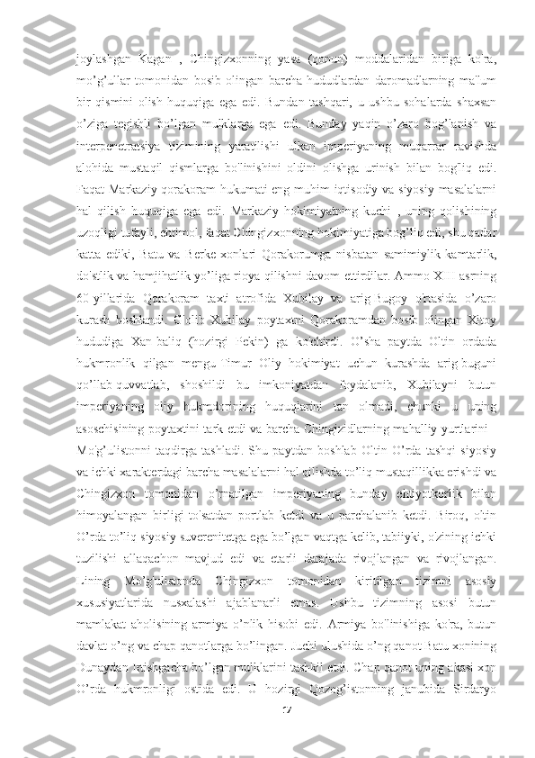 joylashgan   Kagan   ,   Chingizxonning   yasa   (qonun)   moddalaridan   biriga   ko'ra,
mo’g’ullar   tomonidan   bosib   olingan   barcha   hududlardan   daromadlarning   ma'lum
bir   qismini   olish   huquqiga   ega   edi.   Bundan   tashqari,   u   ushbu   sohalarda   shaxsan
o’ziga   tegishli   bo’lgan   mulklarga   ega   edi.   Bunday   yaqin   o’zaro   bog’lanish   va
interpenetratsiya   tizimining   yaratilishi   ulkan   imperiyaning   muqarrar   ravishda
alohida   mustaqil   qismlarga   bo'linishini   oldini   olishga   urinish   bilan   bog'liq   edi.
Faqat Markaziy qorakoram hukumati eng muhim iqtisodiy va siyosiy masalalarni
hal   qilish   huquqiga   ega   edi.   Markaziy   hokimiyatning   kuchi   ,   uning   qolishining
uzoqligi tufayli, ehtimol, faqat Chingizxonning hokimiyatiga bog’liq edi, shu qadar
katta   ediki,   Batu   va   Berke   xonlari   Qorakorumga   nisbatan   samimiylik   kamtarlik,
do'stlik va hamjihatlik yo’liga rioya qilishni davom ettirdilar. Ammo XIII asrning
60-yillarida   Qorakoram   taxti   atrofida   Xubilay   va   arig-Bugoy   o'rtasida   o’zaro
kurash   boshlandi.   G'olib   Xubilay   poytaxtni   Qorakoramdan   bosib   olingan   Xitoy
hududiga   Xan-baliq   (hozirgi   Pekin)   ga   ko'chirdi.   O’sha   paytda   Oltin   ordada
hukmronlik   qilgan   mengu-Timur   Oliy   hokimiyat   uchun   kurashda   arig-buguni
qo’llab-quvvatlab,   shoshildi   bu   imkoniyatdan   foydalanib,   Xubilayni   butun
imperiyaning   oliy   hukmdorining   huquqlarini   tan   olmadi,   chunki   u   uning
asoschisining poytaxtini tark etdi va barcha Chingizidlarning mahalliy yurtlarini -
Mo'g’ulistonni   taqdirga   tashladi.   Shu   paytdan   boshlab   Oltin   O’rda   tashqi   siyosiy
va ichki xarakterdagi barcha masalalarni hal qilishda to’liq mustaqillikka erishdi va
Chingizxon   tomonidan   o’rnatilgan   imperiyaning   bunday   ehtiyotkorlik   bilan
himoyalangan   birligi   to'satdan   portlab   ketdi   va   u   parchalanib   ketdi.   Biroq,   oltin
O’rda to’liq siyosiy suverenitetga ega bo’lgan vaqtga kelib, tabiiyki, o'zining ichki
tuzilishi   allaqachon   mavjud   edi   va   etarli   darajada   rivojlangan   va   rivojlangan.
Lining   Mo’g'ulistonda   Chingizxon   tomonidan   kiritilgan   tizimni   asosiy
xususiyatlarida   nusxalashi   ajablanarli   emas.   Ushbu   tizimning   asosi   butun
mamlakat   aholisining   armiya   o’nlik   hisobi   edi.   Armiya   bo'linishiga   ko'ra,   butun
davlat o’ng va chap qanotlarga bo’lingan. Juchi ulushida o’ng qanot Batu xonining
Dunaydan Irtishgacha bo’lgan mulklarini tashkil etdi. Chap qanot uning akasi xon
O’rda   hukmronligi   ostida   edi.   U   hozirgi   Qozog’istonning   janubida   Sirdaryo
17 