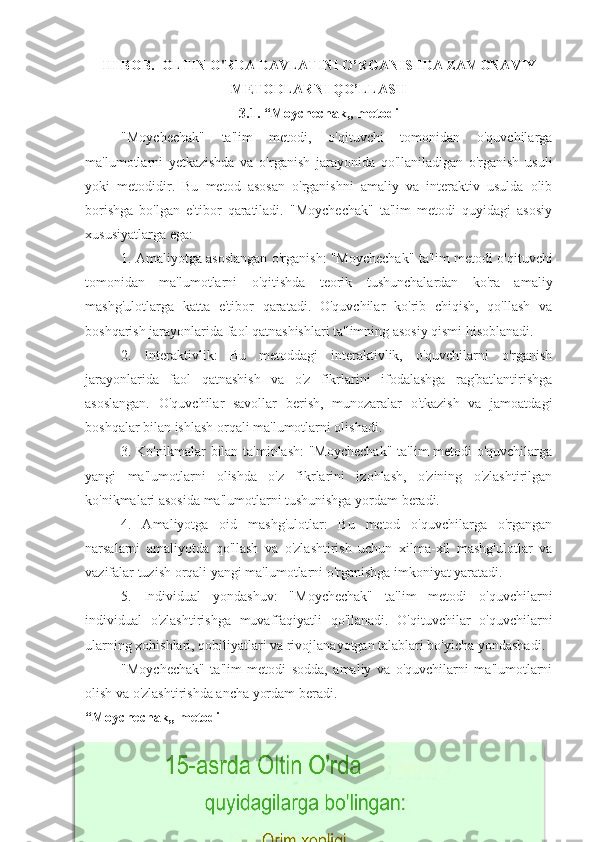 III BOB.   OLTIN O'RDA   DAVLATINI O’ RGANISHDA ZAMONAVIY
METODLARNI QO’LLASH
3.1. “Moychechak„ metodi
"Moychechak"   ta'lim   metodi,   o'qituvchi   tomonidan   o'quvchilarga
ma'lumotlarni   yetkazishda   va   o'rganish   jarayonida   qo'llaniladigan   o'rganish   usuli
yoki   metodidir.   Bu   metod   asosan   o'rganishni   amaliy   va   interaktiv   usulda   olib
borishga   bo'lgan   e'tibor   qaratiladi.   "Moychechak"   ta'lim   metodi   quyidagi   asosiy
xususiyatlarga ega:
1. Amaliyotga asoslangan o'rganish: "Moychechak" ta'lim metodi o'qituvchi
tomonidan   ma'lumotlarni   o'qitishda   teorik   tushunchalardan   ko'ra   amaliy
mashg'ulotlarga   katta   e'tibor   qaratadi.   O'quvchilar   ko'rib   chiqish,   qo'llash   va
boshqarish jarayonlarida faol qatnashishlari ta'limning asosiy qismi hisoblanadi.
2.   Interaktivlik:   Bu   metoddagi   interaktivlik,   o'quvchilarni   o'rganish
jarayonlarida   faol   qatnashish   va   o'z   fikrlarini   ifodalashga   rag'batlantirishga
asoslangan.   O'quvchilar   savollar   berish,   munozaralar   o'tkazish   va   jamoatdagi
boshqalar bilan ishlash orqali ma'lumotlarni olishadi.
3. Ko'nikmalar bilan ta'minlash:  "Moychechak"  ta'lim  metodi o'quvchilarga
yangi   ma'lumotlarni   olishda   o'z   fikrlarini   izohlash,   o'zining   o'zlashtirilgan
ko'nikmalari asosida ma'lumotlarni tushunishga yordam beradi.
4.   Amaliyotga   oid   mashg'ulotlar:   Bu   metod   o'quvchilarga   o'rgangan
narsalarni   amaliyotda   qo'llash   va   o'zlashtirish   uchun   xilma-xil   mashg'ulotlar   va
vazifalar tuzish orqali yangi ma'lumotlarni o'rganishga imkoniyat yaratadi.
5.   Individual   yondashuv:   "Moychechak"   ta'lim   metodi   o'quvchilarni
individual   o'zlashtirishga   muvaffaqiyatli   qo'llanadi.   O'qituvchilar   o'quvchilarni
ularning xohishlari, qobiliyatlari va rivojlanayotgan talablari bo'yicha yondashadi.
"Moychechak"   ta'lim   metodi   sodda,   amaliy   va   o'quvchilarni   ma'lumotlarni
olish va o'zlashtirishda ancha yordam beradi.
“Moychechak„ metodi  
19  