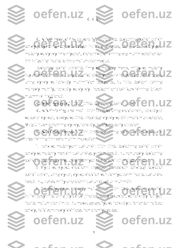 KIRISH
Kurs  ishi  mavzusining dolzarbligi.   Oltin  O'rda davlatining  tashkil   topishi
tarixiy jarayonning natijasida bo'lgan holda, shuningdek, uning unikal  tabiiy geo-
madaniy va siyosiy imkoniyatlari, shahar rivojlanishining eng muhim sabablaridan
biri bo'lganligi haqida ko'proq ma'lumotlar mavjud. 
Davlatning   tashkil   topishida   ilmiy   va   madaniy   meros,   milliy   va   madaniy
buyumlarning  mamlakat  bo'ylab  unikal   ahamiyatini  o'z  ichiga  olgan,  shuningdek,
uning   siyosiy   va   iqtisodiy   muhimliklari   qaraganda,   bu   holat   davlatni   o'zining
ma'naviy-ma'rifiy,   iqtisodiy   va   siyosiy     harakatini   aniqlash   kurs   ishining   dolzarb
muammosi hisoblanadi.
Kurs ishing obyekti -  Oltin O’rda davlatining tashkil topishi
Kurs ishimizning predmeti -  Oltin O'rda va uning shakllanishi,  Iqtisodiyoti
va tashqi siyosat i,  Rossiya va O'rda o'rtasidagi siyosiy va diplomatik munosabatlar,
Mo'g'ul hukmdorlarining siyosiy, iqtisodiy, harbiy, madaniy aloqalari
Kurs   ishining   maqsadi:   Oltin   O'rda   davlatining   tashkil   topishi   mavzusini
o'rganishning bir necha muhim maqsadlari:
1.   Tarix   va   madaniyatni   tushunish:   Oltin   O'rda   davlatining   tashkil   topishi
tarixiy va madaniy merosini tushunishga yordam beradi. Bu namunaviy davlatning
tashkil bo'lish jarayoni va uning ahamiyati haqida tafsilotli ma'lumot olmoq.
2.   Siyoq   va   siyosat   shakllarini   o'rganish:   O'zbekiston   tarixidagi   davlatlar
tashkil topishi, uning siyoqi, siyosat shakllari va hokimiyat tizimi haqida tushuncha
beradi. Bu, o'zbek milliy an'analarini tushunish uchun muhimdir.
3.   Geografiyaviy   va   iqtisodiy   ma'lumotlar:   Oltin   O'rda   davlatining   tashkil
bo'lish jarayonida uning joylashuvi jihatlari, tabiiy resurslari, va iqtisodiy faoliyati
haqida ma'lumotlar olmoq. Bu mavzu geografiya va iqtisodiyot fanlaridan nafaqat
tarixiy, balki zamonaviy kishilarga ham ahamiyatga ega.
2 
