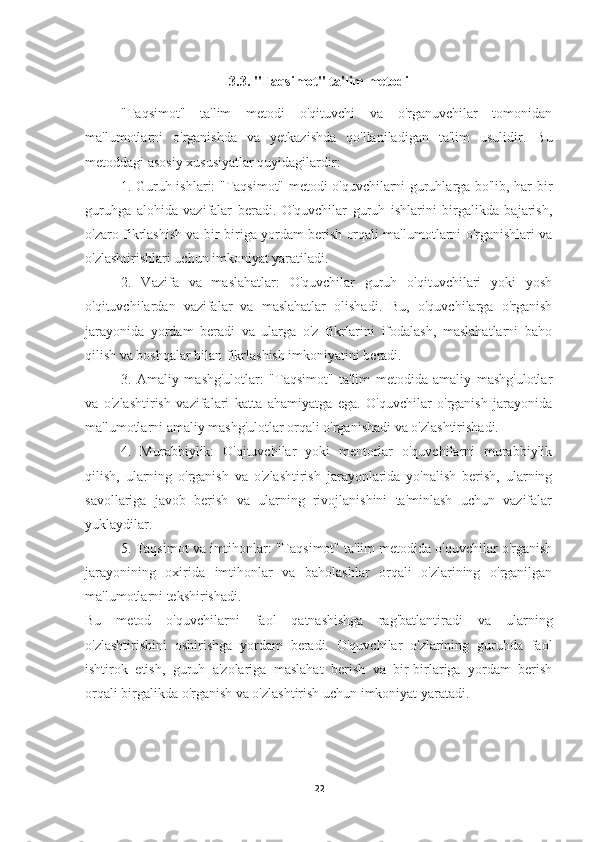 3.3. "Taqsimot" ta'lim metodi
"Taqsimot"   ta'lim   metodi   o'qituvchi   va   o'rganuvchilar   tomonidan
ma'lumotlarni   o'rganishda   va   yetkazishda   qo'llaniladigan   ta'lim   usulidir.   Bu
metoddagi asosiy xususiyatlar quyidagilardir:
1. Guruh ishlari: "Taqsimot" metodi o'quvchilarni guruhlarga bo'lib, har bir
guruhga   alohida   vazifalar   beradi.   O'quvchilar   guruh   ishlarini   birgalikda   bajarish,
o'zaro fikrlashish va bir-biriga yordam berish orqali ma'lumotlarni o'rganishlari va
o'zlashtirishlari uchun imkoniyat yaratiladi.
2.   Vazifa   va   maslahatlar:   O'quvchilar   guruh   o'qituvchilari   yoki   yosh
o'qituvchilardan   vazifalar   va   maslahatlar   olishadi.   Bu,   o'quvchilarga   o'rganish
jarayonida   yordam   beradi   va   ularga   o'z   fikrlarini   ifodalash,   maslahatlarni   baho
qilish va boshqalar bilan fikrlashish imkoniyatini beradi.
3.   Amaliy   mashg'ulotlar:   "Taqsimot"   ta'lim   metodida   amaliy   mashg'ulotlar
va   o'zlashtirish   vazifalari   katta   ahamiyatga   ega.   O'quvchilar   o'rganish   jarayonida
ma'lumotlarni amaliy mashg'ulotlar orqali o'rganishadi va o'zlashtirishadi.
4.   Murabbiylik:   O'qituvchilar   yoki   mentorlar   o'quvchilarni   murabbiylik
qilish,   ularning   o'rganish   va   o'zlashtirish   jarayonlarida   yo'nalish   berish,   ularning
savollariga   javob   berish   va   ularning   rivojlanishini   ta'minlash   uchun   vazifalar
yuklaydilar.
5. Taqsimot va imtihonlar: "Taqsimot" ta'lim metodida o'quvchilar o'rganish
jarayonining   oxirida   imtihonlar   va   baholashlar   orqali   o'zlarining   o'rganilgan
ma'lumotlarni tekshirishadi.
Bu   metod   o'quvchilarni   faol   qatnashishga   rag'batlantiradi   va   ularning
o'zlashtirishini   oshirishga   yordam   beradi.   O'quvchilar   o'zlarining   guruhda   faol
ishtirok   etish,   guruh   a'zolariga   maslahat   berish   va   bir-birlariga   yordam   berish
orqali birgalikda o'rganish va o'zlashtirish uchun imkoniyat yaratadi.
22 