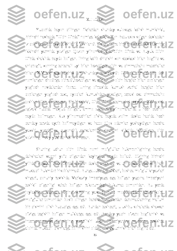 XULOSA
Yuqorida   bayon   qilingan   fikrlardan   shunday   xulosaga   kelish   mumkinki,
Birinchi navbatda “Oltin O’rda” nomiga kelsak, u   Xon Batu asos solgan davlatdan
iz qolmagan bir paytda ishlatila boshlandi. Ushbu ibora birinchi marta   XVI asrning
ikkinchi   yarmida   yozilgan   Qozon   yilnomachisida   Oltin   O’rda   va   Buyuk   Oltin
O’rda  shaklida   paydo  bo’lgan.  lining  kelib  chiqishi   xon  stavkasi  bilan  bog’liq  va
aniqrog’i,   xonning   tantanali   uyi   bilan   bezatilgan   oltin   va   qimmatbaho   materiallar
bilan.   XIV   asr   sayohatchisi   uni   shunday   tasvirlaydi:   O’zbek   oltin   chodir   deb
nomlangan chodirga o'tiradi,bezatilgan va g’alati. U   oltin barglar bilan qoplangan
yog’och   novdalardan   iborat.   Uning   o’rtasida   kumush   zarhal   barglar   bilan
qoplangan   yog’och   taxt,   oyoqlari   kumushdan   yasalgan
;   tepasi   esa   qimmatbaho
toshlar   bilan   qoplangan.   Shubhasizki,   Oltin   O’rda   atamasi   Rossiyada   XIV   asrda
og'zaki   nutqda   mavjud   bo’lgan,   ammo   o'sha   davryilnomalarida   u   hech   qachon
paydo   bo'lmagan.   Rus   yilnomachilari   o’sha   paytda   zolim   davlat   haqida   hech
qanday   tarzda   aytib   bo’lmaydigan   va   hatto   iflos   odamlar   yashaydigan   barcha
yaxshi,   yorqin   va   quvonchli   narsalarning   sinonimi   sifatida   ishlatilgan   oltin
so'zining hissiy yukidan kelib chiqqan. 
Shuning   uchun   oltin   O’rda   nomi   mo’g’ullar   hukmronligining   barcha
dahshatlari   vaqtni   yo’q   qilgandan   keyingina   paydo   bo'ladi.   O'zining   birinchi
yilidan boshlab  Oltin  O’rda  suveren davlat  emas  edi   va  uni  boshqargan  xon ham
mustaqil hukmdor hisoblanmadi. Bunga Juchid mulklari, boshqa mo’g'ul knyazlari
singari,   qonuniy   ravishda   Markaziy   imperiyaga   ega   bo’lgan   yagona   imperiyani
tashkil   qilganligi   sabab   bo’lgan   rakorumdagi   hukumat   tomonidan.   Bu   yerda
joylashgan   Kagan   ,   Chingizxonning   yasa   (qonun)   moddalaridan   biriga   ko'ra,
mo’g’ullar   tomonidan   bosib   olingan   barcha   hududlardan   daromadlarning   ma'lum
bir   qismini   olish   huquqiga   ega   edi.   Bundan   tashqari,   u   ushbu   sohalarda   shaxsan
o’ziga   tegishli   bo’lgan   mulklarga   ega   edi.   Bunday   yaqin   o’zaro   bog’lanish   va
interpenetratsiya   tizimining   yaratilishi   ulkan   imperiyaning   muqarrar   ravishda
alohida mustaqil qismlarga bo'linishini oldini olishga urinish bilan bog'liq edi. 
25 