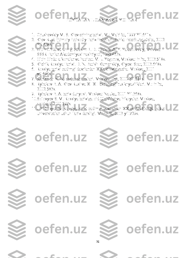 FOYDALANILGAN ADABIYOTLAR
1. Grushevskiy M. S. Kiev erining tarixi.   M.: Ma'rifat, 1997 Yil.641s.
2. Kiev Rusi: ijtimoiy-iqtisodiy Tarix insholari.   Sankt-Peterburg: Delta, 2002 
Yil.638s.
3. Oltin O'rda va uning qulashi.   B. D. Grekov, A. Y. Yakubovskiy, Moskva: 
SSSR Fanlar Akademiyasi nashriyoti, 1985.463s.
4. Oltin O'rda: afsonalar va haqiqat.   V. L. Yegorov, Moskva: infra, 2003.518s.
5. Kichik Rossiya Tarixi.   D. N. Batish-Kamenskiy, Kiyev: Soat, 2003.648s.
6. Rossiya tarixi qadimgi davrlardan XX asr oxirigacha.   Moskva, 2001 
yil.694s.
7. Karamzin N. M. asrlar an'analari.   Moskva: Ilm, 2000 Yil.381s.
8. Rybakov B. A. Kiev Rusi va XI-XII asrlardagi rus knyazliklari. M.: infra, 
2002.583s.
9. Rybakov B. A. tarix dunyosi.   Moskva: Nauka, 2001 Yil.368s.
10. Solovyev S. M. Rossiya tarixiga oid O'qishlar va hikoyalar.   Moskva, 
Haqiqat.   2001.597s.
11. I. Y. Froyanov.   Rossiya tarixi qadimgi davrlardan XX asr boshlariga qadar. 
universitetlar uchun Tarix darsligi.   M.: infra, 2003 yil.729s.
26 