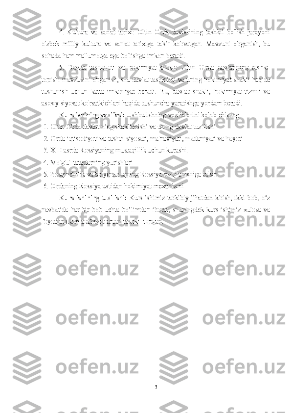 4.   Kultura   va   san'at   tarixi:   Oltin   O'rda   davlatining   tashkil   bo'lish   jarayoni
o'zbek   milliy   kultura   va   san'at   tarixiga   ta'sir   ko'rsatgan.   Mavzuni   o'rganish,   bu
sohada ham ma'lumotga ega bo'lishga imkon beradi.
5.   Davlat   tashkiloti   va   hokimiyat   shakli:   Oltin   O'rda   davlatining   tashkil
topishi mavzusini o'rganish, shu davlat tashkiloti va uning hokimiyat shakli haqida
tushunish   uchun   katta   imkoniyat   beradi.   Bu,   davlat   shakli,   hokimiyat   tizimi   va
asosiy siyosat ko'rsatkichlari haqida tushuncha yaratishga yordam beradi.
Kurs ishining vazifasi:  Ushbu ishning vazifalarini ko'rib chiqing:
 1. Oltin O'rda davlatining shakllanishi va uning davlat tuzilishi
 2. O'rda iqtisodiyoti va tashqi siyosati, ma'naviyati, madaniyati va hayoti
 3. XIII asrda Rossiyaning mustaqillik uchun kurashi.
 4. Mo'g'ul-tatarlarning yurishlari
 5. Bosqinchilik va bo'yinturuqning Rossiya rivojlanishiga ta'siri
 6. O'rdaning Rossiya ustidan hokimiyat mexanizmi
Kurs ishining tuzilishi:   Kurs ishimiz tarkibiy jihatdan kirish, ikki bob, o‘z
navbatida  har   bir  bob  uchta   bo‘limdan  iborat,  shuningdek  kurs  ishimiz   xulosa  va
foydalanilgan adabiyotlardan tashkil topgan. 
 
3 