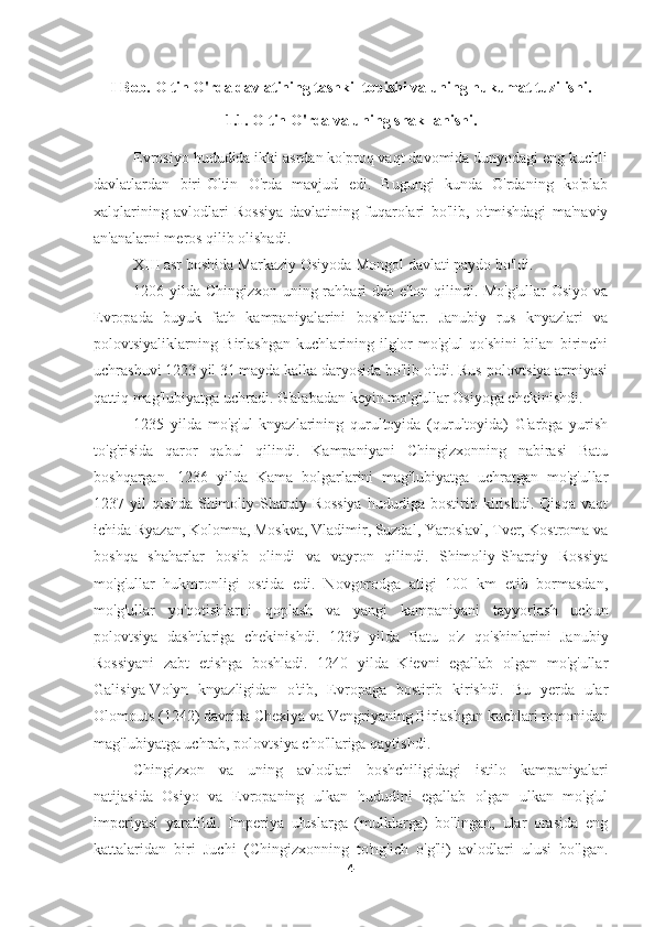 I Bob.  Oltin O'rda davlatining tashkil topishi va uning hukumat tuzilishi.
1.1. Oltin O'rda va uning shakllanishi.
Evrosiyo hududida ikki asrdan ko'proq vaqt davomida dunyodagi eng kuchli
davlatlardan   biri-Oltin   O'rda   mavjud   edi.   Bugungi   kunda   O'rdaning   ko'plab
xalqlarining   avlodlari   Rossiya   davlatining   fuqarolari   bo'lib,   o'tmishdagi   ma'naviy
an'analarni meros qilib olishadi.
XIII asr boshida Markaziy Osiyoda Mongol davlati paydo bo'ldi.
1206 yilda Chingizxon uning rahbari deb e'lon qilindi. Mo'g'ullar  Osiyo va
Evropada   buyuk   fath   kampaniyalarini   boshladilar.   Janubiy   rus   knyazlari   va
polovtsiyaliklarning   Birlashgan   kuchlarining   ilg'or   mo'g'ul   qo'shini   bilan   birinchi
uchrashuvi 1223 yil 31 mayda kalka daryosida bo'lib o'tdi. Rus-polovtsiya armiyasi
qattiq mag'lubiyatga uchradi. G'alabadan keyin mo'g'ullar Osiyoga chekinishdi.
1235   yilda   mo'g'ul   knyazlarining   qurultoyida   (qurultoyida)   G'arbga   yurish
to'g'risida   qaror   qabul   qilindi.   Kampaniyani   Chingizxonning   nabirasi   Batu
boshqargan.   1236   yilda   Kama   bolgarlarini   mag'lubiyatga   uchratgan   mo'g'ullar
1237   yil   qishda   Shimoliy-Sharqiy   Rossiya   hududiga   bostirib   kirishdi.   Qisqa   vaqt
ichida Ryazan, Kolomna, Moskva, Vladimir, Suzdal, Yaroslavl, Tver, Kostroma va
boshqa   shaharlar   bosib   olindi   va   vayron   qilindi.   Shimoliy-Sharqiy   Rossiya
mo'g'ullar   hukmronligi   ostida   edi.   Novgorodga   atigi   100   km   etib   bormasdan,
mo'g'ullar   yo'qotishlarni   qoplash   va   yangi   kampaniyani   tayyorlash   uchun
polovtsiya   dashtlariga   chekinishdi.   1239   yilda   Batu   o'z   qo'shinlarini   Janubiy
Rossiyani   zabt   etishga   boshladi.   1240   yilda   Kievni   egallab   olgan   mo'g'ullar
Galisiya-Volyn   knyazligidan   o'tib,   Evropaga   bostirib   kirishdi.   Bu   yerda   ular
Olomouts (1242) davrida Chexiya va Vengriyaning Birlashgan kuchlari tomonidan
mag'lubiyatga uchrab, polovtsiya cho'llariga qaytishdi.
Chingizxon   va   uning   avlodlari   boshchiligidagi   istilo   kampaniyalari
natijasida   Osiyo   va   Evropaning   ulkan   hududini   egallab   olgan   ulkan   mo'g'ul
imperiyasi   yaratildi.   Imperiya   uluslarga   (mulklarga)   bo'lingan,   ular   orasida   eng
kattalaridan   biri   Juchi   (Chingizxonning   to'ng'ich   o'g'li)   avlodlari   ulusi   bo'lgan.
4 