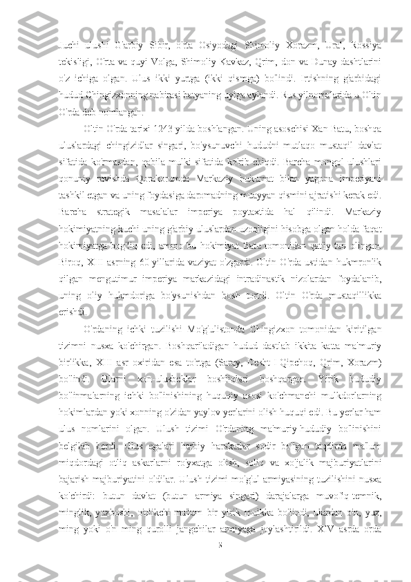 Juchi   ulushi   G'arbiy   Sibir,   o'rta   Osiyodagi   Shimoliy   Xorazm,   Ural,   Rossiya
tekisligi,  O'rta  va  quyi  Volga,  Shimoliy  Kavkaz,  Qrim,  don va  Dunay  dashtlarini
o'z   ichiga   olgan.   Ulus   ikki   yurtga   (ikki   qismga)   bo'lindi.   Irtishning   g'arbidagi
hudud Chingizxonning nabirasi batyaning uyiga aylandi. Rus yilnomalarida u Oltin
O'rda deb nomlangan.
Oltin O'rda tarixi 1243 yilda boshlangan. Uning asoschisi Xan Batu, boshqa
uluslardagi   chingizidlar   singari,   bo'ysunuvchi   hududni   mutlaqo   mustaqil   davlat
sifatida   ko'rmasdan,   qabila   mulki   sifatida   ko'rib   chiqdi.   Barcha   mongol   ulushlari
qonuniy   ravishda   Qorakorumda   Markaziy   hukumat   bilan   yagona   imperiyani
tashkil etgan va uning foydasiga daromadning muayyan qismini ajratishi kerak edi.
Barcha   strategik   masalalar   imperiya   poytaxtida   hal   qilindi.   Markaziy
hokimiyatning kuchi-uning g'arbiy uluslardan uzoqligini hisobga olgan holda-faqat
hokimiyatga   bog'liq   edi,   ammo   bu   hokimiyat   Batu   tomonidan   qat'iy   tan   olingan.
Biroq,   XIII   asrning   60-yillarida   vaziyat   o'zgardi.   Oltin   O'rda   ustidan   hukmronlik
qilgan   mengutimur   imperiya   markazidagi   intradinastik   nizolardan   foydalanib,
uning   oliy   hukmdoriga   bo'ysunishdan   bosh   tortdi.   Oltin   O'rda   mustaqillikka
erishdi. 
O'rdaning   ichki   tuzilishi   Mo'g'ulistonda   Chingizxon   tomonidan   kiritilgan
tizimni   nusxa   ko'chirgan.   Boshqariladigan   hudud   dastlab   ikkita   katta   ma'muriy
birlikka,   XIII   asr   oxiridan   esa   to'rtga   (Saray,   Desht-I-Qipchoq,   Qrim,   Xorazm)
bo'lindi.   Ularni   xon-ulusbeklar   boshliqlari   boshqargan.   Yirik   hududiy
bo'linmalarning   ichki   bo'linishining   huquqiy   asosi   ko'chmanchi   mulkdorlarning
hokimlardan yoki xonning o'zidan yaylov yerlarini olish huquqi edi. Bu yerlar ham
ulus   nomlarini   olgan.   Ulush   tizimi   O'rdaning   ma'muriy-hududiy   bo'linishini
belgilab   berdi.   Ulus   egalari   harbiy   harakatlar   sodir   bo'lgan   taqdirda   ma'lum
miqdordagi   otliq   askarlarni   ro'yxatga   olish,   soliq   va   xo'jalik   majburiyatlarini
bajarish majburiyatini  oldilar. Ulush tizimi  mo'g'ul  armiyasining  tuzilishini  nusxa
ko'chirdi:   butun   davlat   (butun   armiya   singari)   darajalarga   muvofiq-temnik,
minglik,   yuzboshi,   o'nlikchi-ma'lum   bir   yirik   mulkka   bo'lindi,   ulardan   o'n,   yuz,
ming   yoki   o'n   ming   qurolli   jangchilar   armiyaga   joylashtirildi.   XIV   asrda   orda
5 