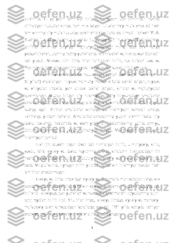 qo'shinida   70   ga   yaqin   temniklar   bo'lgan,   bu   raqam   ular   tomonidan   nazorat
qilinadigan   hududlar   soniga   ham   mos   kelgan.   Uluslar   irsiy   mulk   emas   edi-hech
kim xonning oliy mulk huquqiga qarshi chiqishga jur'at eta olmadi. Tarixchi V. A.
Kuchkin  "  Rossiya   bo'yinturuq  ostida:   bu  qanday  edi?  "rus   knyazliklari  aholisiga
g'oliblar   tomonidan   qo'yilgan   majburiyat   askarlarni   mongol-tatar   qo'shinlariga
yetkazib berish, ularning harbiy yurishlarida ishtirok etish va boshqa vazifalar edi"
deb   yozadi...Moskva   oltin   O'rda   bilan   ittifoqdosh   bo'lib,   rus   polklari   Java   va
Yaponiyada jang qilayotgan bir paytda Tverga qarshi kurash olib bormoqda.
Davlatni boshqarish apparati Batu va berk xonlari davrida (XIII asrning 40-
50-yillari)   shakllangan.   Poytaxt   ma'muriy   markaz   sifatida   tashkil   etilgan,   poytaxt
va   viloyatlar   o'rtasida   yam   aloqasi   tashkil   etilgan,   soliqlar   va   majburiyatlar
taqsimlangan.   Mutlaq   bo'lgan   oliy   hokimiyatga   qat'iy   bo'ysunadigan   amaldorlar
apparati paydo bo'ldi. Manbalarning ta'kidlashicha, xonlar "hamma ustidan ajoyib
kuchga   ega".   Ko'plab   amaldorlar   xonlarga   bu   hokimiyatni   samarali   amalga
oshirishga   yordam   berishdi.   Amaldorlar   apparatining   yuqori   qismini   ikkita   oliy
davlat   lavozimi:   beklaribek   va   vezir   yopishdi.   Beklaribekning   qo'lida   armiya,
diplomatik   xizmat,   sud   ishlari   rahbariyati   bo'lgan.   Vezir   yuqori   ijro   etuvchi
hokimiyatni jamladi.
Bosh   ijro   etuvchi   organ   divan   deb   nomlangan   bo'lib,   u   moliyaviy,   soliq,
savdo,   ichki   siyosiy   va   davlat   hayotining   boshqa   sohalarini   boshqaradigan   bir
nechta   palatalardan   iborat   edi.   Qurultoylar-an'anaviy   vakillik   anjumanlari-O'rda
tezda  Mo'g'ulistonda   o'ynagan  rolini   yo'qotdi. O'rda  xon hokimiyati  pastdan   hech
kim bilan cheklanmagan.
Rossiya   va O'rda  o'rtasidagi   siyosiy  va  diplomatik munosabatlar  o'ziga  xos
tarzda rivojlandi. Rus shahzodalari xon stavkasida hukmronlik qilish huquqiga ega
bo'lishdi. Rossiyaga jazo yurishlari va nazoratsiz ko'chmanchi otryadlarning talon-
taroj   reydlari   bo'lib   o'tdi.   Shu   bilan   birga,   Rossiya   O'rdaga   siyosiy   va   ma'naviy-
mafkuraviy   ta'sir   ko'rsatadigan   kanallarga   ega   edi.   1261   yilda   saroyda   ochilgan
eparxiya orqali rus pravoslav cherkovi alohida rol o'ynagan. 
6 