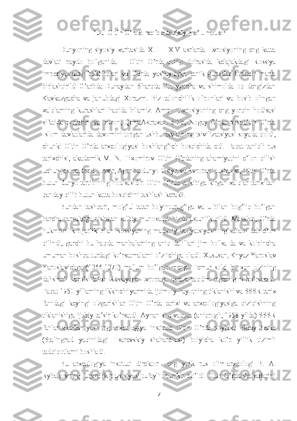 1.2.  Oltin O'rda haqida tarixiy ma'lumotlar
Dunyoning   siyosiy   xaritasida   XIII   -   XIV   asrlarda   Evrosiyoning   eng   katta
davlati   paydo   bo'lganida.   -   Oltin   O’rda-uning   doirasida   kelajakdagi   Rossiya
imperiyasining   bo'shliqlari   va   ularda   yashaydigan   etnik   guruhlar   birinchi   marta
birlashtirildi-G’arbda   Dunaydan   Sharqda   Oltoygacha   va   shimolda   oq   dengizdan
Kavkazgacha   va   janubdagi   Xorazm.   Biz   talonchilik   o'lponlari   va   bosib   olingan
xalqlarning   kurashlari   haqida   bilamiz.   Ammo   Evrosiyoning   eng   yorqin   hodisasi
sifatida   porlagan   va   qozon,   Qrim,Astraxan
;   Sibir,   Nogay   O’rda   post-oltin   O’rda
Islom davlatlarida davomini topgan ushbu davlatning tsivilizatsiyasi soyada qoldi,
chunki   Oltin   O’rda   arxeologiyasi   boshlang’ich   bosqichida   edi.   Faqat   taniqli   rus
tarixchisi,   akademik   M.   N.   Tixomirov   Oltin   O’rdaning   ahamiyatini   e’lon   qilish
uchun jasorat topdi:...axir, Agar bu dunyo Osiyo va Evropani tushunsa, Oltin O’rda
butun dunyo tartibining hodisasidir.   Oltin O’rda tarkibiga kirgan xalqlar tarixidan
qanday qilib   butun katta bosqichni tashlash kerak?.
Bundan   tashqari,   mo'g’ul-tatar   bo'yinturug’iga   va   u   bilan   bog’liq   bo’lgan
barcha narsalarga nisbatan salbiy munosabat  bizda ustunlik qildi. Masalan,  O’rda
hukmronlik   o'jarlik   bilan  Rossiyaning   madaniy   izolyatsiyasining   sababi   deb  e'lon
qilindi,   garchi   bu   haqda   manbalarning   aniq   dalillari   jim   bo'lsa-da   va   ko'pincha
umuman boshqa turdagi ko’rsatmalarni o’z ichiga oladi. Xususan
;   Knyaz Yaroslav
Yaroslavichga   (1266-1270)   ma'lum   bo’lgan   mengu-Temur   so'zi   bu   xon   o'zining
dahshatli   obro’si   bilan   Rossiyaga   Evropaga   deraza   taqdim   etganligini   ko’rsatadi.
Faqat   1950-yillarning ikkinchi yarmida ijtimoiy hayotning tiklanishi va   SSSR tarix
fanidagi   keyingi   o'zgarishlar   Oltin   O’rda   tarixi   va   arxeologiyasiga   qiziqishning
tiklanishiga ijobiy ta’sir ko’rsatdi. Aynan shu vaqtda (aniqrog'i, 1958 yilda) SSSR
fanlar   akademiyasining   arxeologiya   institute   Oltin   O’rda   poytaxti   Saray-Berke
(Stalingrad   yaqinidagi   Tsarevskiy   shaharchasi)   bo'yicha   ko’p   yillik   tizimli
tadqiqotlarni boshladi. 
Bu   arxeologiya   instituti   direktorL   eng   yirik   rus   olim-arxeologi   B.   A.
Rybakovning fuqarolik pozitsiyasi tufayli mumkin bo’ldi. Oltin O’rda shaharlarini
7 