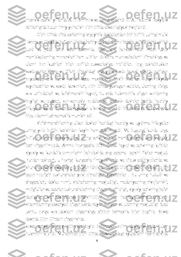 intensiv qazish yillarida   A. P. Smirnov va uning shogirdi G. A. Fedorov-Davydov
rahbarligida butun ilmiy yo'nalish-oltin O’rda arxeologiyasi rivojlandi.
Oltin O’rda o’rta asrlarning eng yirik davlatlaridan biri bo’lib   ,uning mulki
Evropa va Osiyoda bo’lgan. lining harbiy qudrati doimo   barcha qo’shnilarni ushlab
turdi   va   juda   uzoq   vaqt   davomida   hech   kim   bahslashmadi.   Hatto   uzoq
mamlakatlarning   monarxlari   ham   u   bilan   do'stona   munosabatlarni   o’rnatishga   va
ularni   bor   kuchlari   bilan   qo’llab-quvvatlashga   intildilar.   Eng   tashabbuskor
savdogarlar   Sharq   va   G’arb   o’rtasidagi   eng   yirik   savdo   bazasi   sifatida   tanilgan
poytaxtiga   etib   borish   uchun   katta   masofalarni   bosib   o’tdilar.   Dunyo   bo'ylab
sayohatchilar   va   savdo   karvonlari,   oltin   O’rda   yashagan   xalqlar,   ularning   o’ziga
xos   urf-odatlari   va   ko’chmanchi   hayoti,   bu   erda   hukmronlik   qilgan   xonlarning
boyligi   va   qudrati,   son-sanoqsiz   podalar   va   cheksiz   dashtlar   haqida   haqiqiy
hikoyalar   va   aql   bovar   qilmaydigan   afsonalar   tarqaldi.   bir   necha   hafta   davomida
bitta odamni uchratmaslik mumkin edi.
Ko’chmanchilarning   ulkan   davlati   haqidagi   haqiqiy   va   uydirma   hikoyalar
uning   yo'q   bo’lib   ketishidan   keyin   ham   davom   etdi.   Va   bugungi   kunda   unga
bo’lgan   qiziqish   susaymadi   va   uning   tarixi   ko'plab   mamlakatlarda   uzoq   vaqtdan
beri   o’rganilmoqda.   Ammo   hozirgacha   Oltin   O’rda   hayoti   va   tarixining   ko’plab
siyosiy   va   kundalik   tomonlarini   baholashda   eng   qarama   -qarshi   fikrlar   mavjud.
Bundan   tashqari,   u   hozirgi   kungacha   ilmiy   ishlarda   va   o’quv   adabiyotlarida   va
shunchaki tarixni eng keng tarqalgan idrokida mavjud   Oltin O’rda bilan bog’liq bir
qator   noto’g'ri   tushunchalar   yoki   o'rnatilgan   stereotiplar   .   Bu   uning   hududi   va
chegaralari,   davlat   nomi,   shaharlarning   mavjudligi,   madaniyatning   rivojlanishi,
mo’g’ullar va   tatarlar tushunchalarining o’zaro bog’liqligi, siyosiy tarixning ba’zi
daqiqalari   va   boshqalarga   tegishli.Oltin   O’rda   haqidagi   keng   tarqalgan
shtamplarning aksariyati o’tgan asrda paydo bo’lgan va ularning mavjudligi faqat
ushbu   o'ziga   xos   davlatni   o'rganishga   e’tibor   bermaslik   bilan   bog’liq.   Sovet
davrida Oltin O’rdani o’rganishda
sovet   tarixchilarining   e'tiboriga   loyiq   bo’lmagan   zolim   davlat   sifatida   hukm
hukmronlik   qildi.   Muharrirlar   oltin  O’rda   mavzularidagi   syujetlarni   nashr   etishda
8 