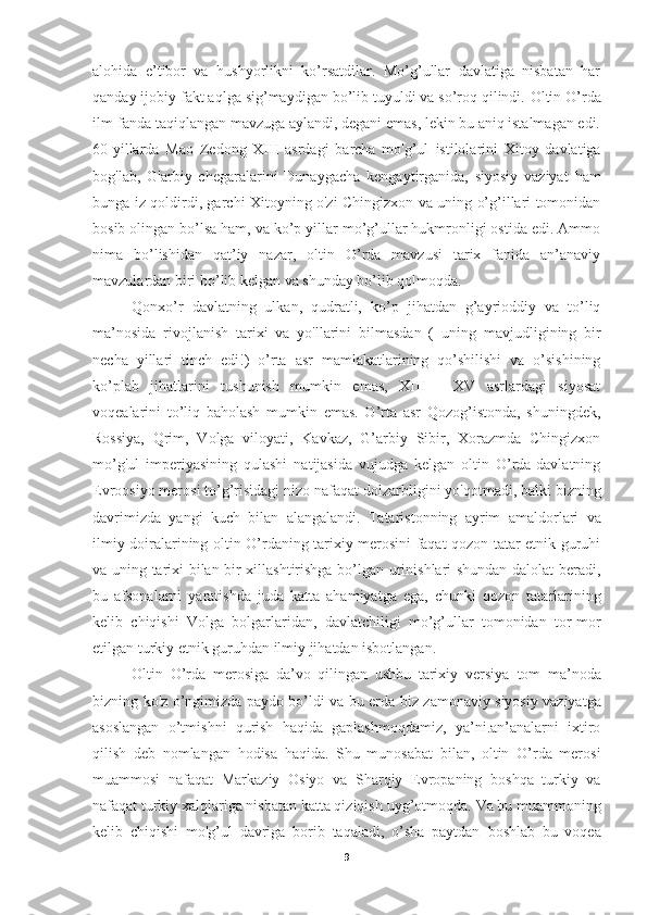 alohida   e’tibor   va   hushyorlikni   ko’rsatdilar.   Mo’g’ullar   davlatiga   nisbatan   har
qanday ijobiy fakt aqlga sig’maydigan bo’lib tuyuldi va so’roq qilindi.  Oltin O’rda
ilm-fanda taqiqlangan mavzuga aylandi, degani emas, lekin bu aniq istalmagan edi.
60-yillarda   Mao   Zedong   XIII   asrdagi   barcha   mo'g’ul   istilolarini   Xitoy   davlatiga
bog'lab,   G'arbiy   chegaralarini   Dunaygacha   kengaytirganida,   siyosiy   vaziyat   ham
bunga iz   qoldirdi, garchi Xitoyning o'zi Chingizxon va uning o’g’illari tomonidan
bosib olingan bo’lsa ham, va ko’p yillar mo’g’ullar hukmronligi ostida edi. Ammo
nima   bo’lishidan   qat’iy   nazar,   oltin   O’rda   mavzusi   tarix   fanida   an’anaviy
mavzulardan biri bo’lib kelgan va shunday bo’lib qolmoqda. 
Qonxo’r   davlatning   ulkan,   qudratli,   ko’p   jihatdan   g’ayrioddiy   va   to’liq
ma’nosida   rivojlanish   tarixi   va   yo'llarini   bilmasdan   (   uning   mavjudligining   bir
necha   yillari   tinch   edi!)   o’rta   asr   mamlakatlarining   qo’shilishi   va   o’sishining
ko’plab   jihatlarini   tushunish   mumkin   emas,   XIII   -   XV   asrlardagi   siyosat
voqealarini   to’liq   baholash   mumkin   emas.   O’rta   asr   Qozog’istonda,   shuningdek,
Rossiya,   Qrim,   Volga   viloyati,   Kavkaz,   G’arbiy   Sibir,   Xorazmda   Chingizxon
mo’g'ul   imperiyasining   qulashi   natijasida   vujudga   kelgan   oltin   O’rda-davlatning
Evroosiyo merosi to’g’risidagi nizo   nafaqat dolzarbligini yo'qotmadi, balki   bizning
davrimizda   yangi   kuch   bilan   alangalandi.   Tataristonning   ayrim   amaldorlari   va
ilmiy doiralarining   oltin O’rdaning tarixiy merosini faqat qozon-tatar etnik guruhi
va uning tarixi bilan bir xillashtirishga bo’lgan urinishlari shundan dalolat beradi,
bu   afsonalarni   yaratishda   juda   katta   ahamiyatga   ega,   chunki   qozon   tatarlarining
kelib   chiqishi   Volga   bolgarlaridan,   davlatchiligi   mo’g’ullar   tomonidan   tor-mor
etilgan turkiy etnik guruhdan ilmiy jihatdan isbotlangan.
Oltin   O’rda   merosiga   da’vo   qilingan   ushbu   tarixiy   versiya   tom   ma’noda
bizning ko'z o’ngimizda paydo bo’ldi va bu erda   biz zamonaviy siyosiy vaziyatga
asoslangan   o’tmishni   qurish   haqida   gaplashmoqdamiz,   ya’ni.an’analarni   ixtiro
qilish   deb   nomlangan   hodisa   haqida.   Shu   munosabat   bilan,   oltin   O’rda   merosi
muammosi   nafaqat   Markaziy   Osiyo   va   Sharqiy   Evropaning   boshqa   turkiy   va
nafaqat turkiy xalqlariga nisbatan katta qiziqish   uyg’otmoqda.   Va bu muammoning
kelib   chiqishi   mo'g’ul   davriga   borib   taqaladi,   o’sha   paytdan   boshlab   bu   voqea
9 