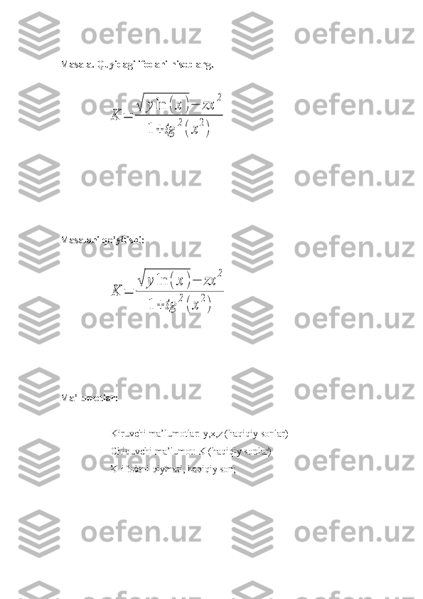 Masala. Quyidagi ifodani hisoblang.
  
                  K	=	
√	y	ln	(	x	)−	zx	
2	
1	+	tg	
2
(	x	
2
)
Masalani qo’yilishi:  
 
                          	
K	=	
√	y	ln	(	x	)−	zx	
2	
1	+	tg	
2
(	x	
2
)    
Ma’lumotlar:
Kiruvchi ma’lumotlar: y,x,z (haqiqiy sonlar)
Chiquvchi ma’lumot: K (haqiqiy sonlar)
K-ifodani qiymati, haqiqiy son; 