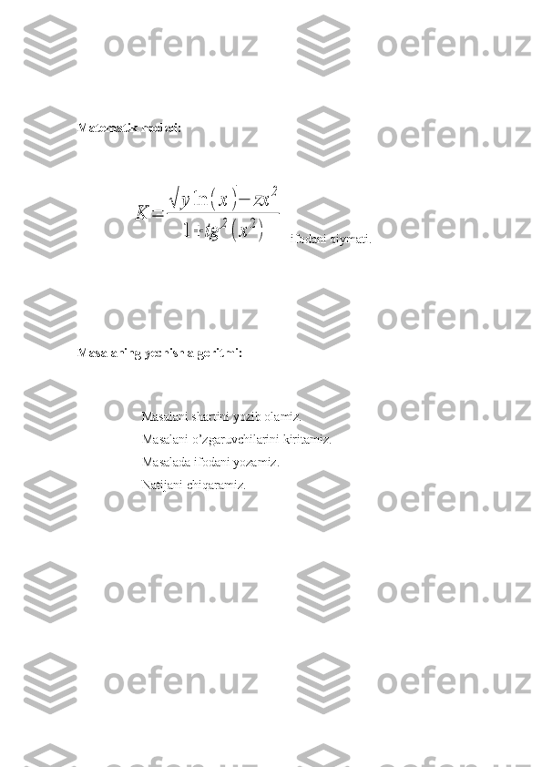 Matematik modeli:
         
      K	=	
√	y	ln	(	x	)−	zx	
2	
1	+	tg	
2
(	x	
2
) -ifodani qiymati.
Masalaning yechish algoritmi:
         
          Masalani shartini yozib olamiz.
Masalani o’zgaruvchilarini kiritamiz.
Masalada ifodani yozamiz.
Natijani chiqaramiz.
   