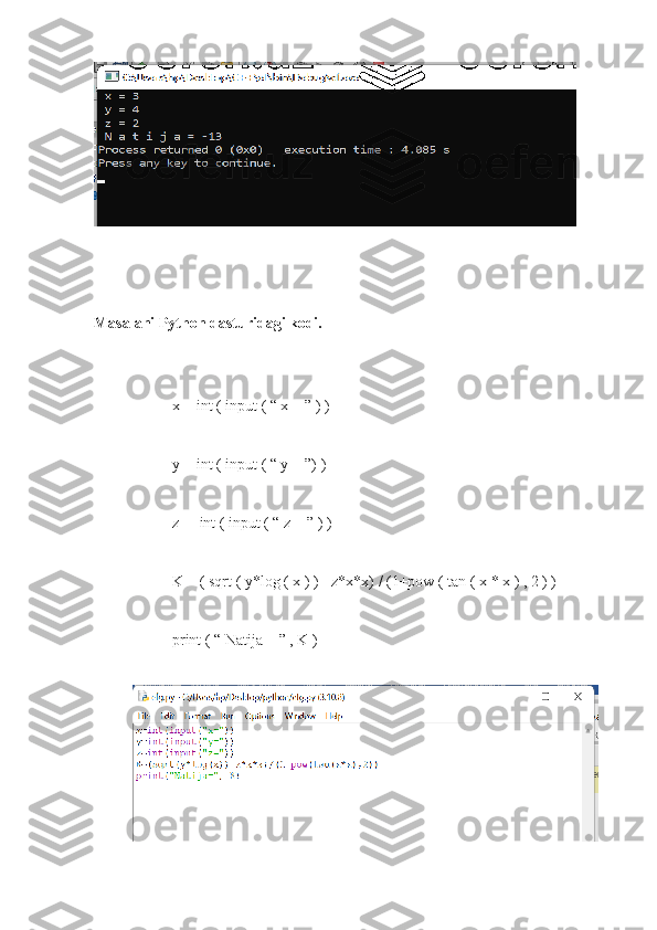 Masalani Python dasturidagi kodi.
x = int ( input ( “ x = ” ) )
y = int ( input ( “ y = ”) )
z =  int ( input ( “ z = ” ) )
K = ( sqrt ( y*log ( x ) ) - z*x*x) / (1+pow ( tan ( x * x ) , 2 ) )
print ( “ Natija = ” , K )   