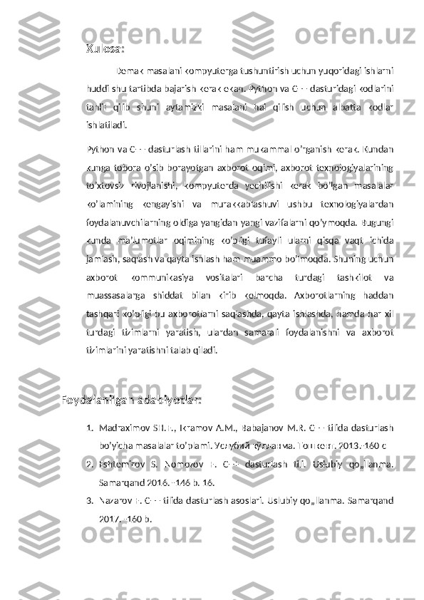 Xulosa:
             Demak masalani kompyuterga tushuntirish uchun yuqoridagi ishlarni
huddi shu tartibda bajarish kerak ekan. Python va C++ dasturidagi kodlarini
tahlil   qilib   shuni   aytamizki   masalani   hal   qilish   uchun   albatta   kodlar
ishlatiladi.
Python va C++ dasturlash tillarini ham mukammal o’rganish kerak. Kundan
kunga   tobora   o’sib   borayotgan   axborot   oqimi,   axborot   texnologiyalarining
to’xtovsiz   rivojlanishi,   kompyuterda   yechilishi   kerak   bo’lgan   masalalar
ko’lamining   kengayishi   va   murakkablashuvi   ushbu   texnologiyalardan
foydalanuvchilarning oldiga yangidan yangi vazifalarni qo’ymoqda. Bugungi
kunda   ma’lumotlar   oqimining   ko’pligi   tufayli   ularni   qisqa   vaqt   ichida
jamlash, saqlash va qayta ishlash ham muammo bo’lmoqda. Shuning uchun
axborot   kommunikasiya   vositalari   barcha   turdagi   tashkilot   va
muassasalarga   shiddat   bilan   kirib   kelmoqda.   Axborotlarning   haddan
tashqari  ko’pligi  bu   axborotlarni  saqlashda,  qayta  ishlashda,  hamda   har   xil
turdagi   tizimlarni   yaratish,   ulardan   samarali   foydalanishni   va   axborot
tizimlarini yaratishni talab qiladi.
Foydalanilgan adabiyotlar:
1. Madraximov   SH.F.,   Ikramov   A.M.,   Babajanov   M.R.   C++   tilida   dasturlash
bo’yicha masalalar to’plami. Услубий кўлланма. Тошкент. 2013.-160 с
2. Eshtemirov   S.   Nomozov   F.   C++   dasturlash   tili.   Uslubiy   qo„llanma.
Samarqand 2016. -146 b. 16. 
3. Nazarov F. C++ tilida dasturlash asoslari. Uslubiy qo„llanma. Samarqand
2017. -160 b. 