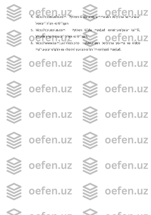 4. http://cppstudio.com –Python tilida programmalash bo‘yicha namunalar
izoxlari bilan keltirilgan
5. http://cplusplus.com   –   Python   tilida   mavjud   konstruksiyalar   ta’rifi,
ishlatish namunalari bilan keltirilgan.
6. http://www.tami.uz/kitob.php   –   dasturlash   bo‘yicha   yozma   va   video
ma’ruzalar o‘qish va kitobni yuklab olish imkoniyati mavjud. 