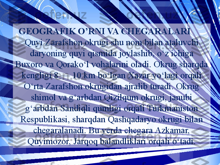 GEOGRAFIK O’RNI VA CHEGARALARI      
Quyi Zarafshon okrugi shu nom bilan ataluvchi 
daryoning quyi qismida joylashib, o‘z ichiga 
Buxoro va Qorako‘l vohalarini oladi. Okrug sharqda 
kengligi 8 — 10 km bo‘lgan Xazar yo‘lagi orqali 
O‘rta Zarafshon okrugidan ajralib turadi. Okrug 
shimol va g‘arbdan Qizilqum okrugi, janubi 
g‘arbdan Sandiqli qumligi orqali Turkmaniston 
Respublikasi, sharqdan Qashqadaryo okrugi bilan 
chegaralanadi. Bu yerda chegara Azkamar, 
Quyimozor, Jarqoq balandliklari orqali o‘tadi.  