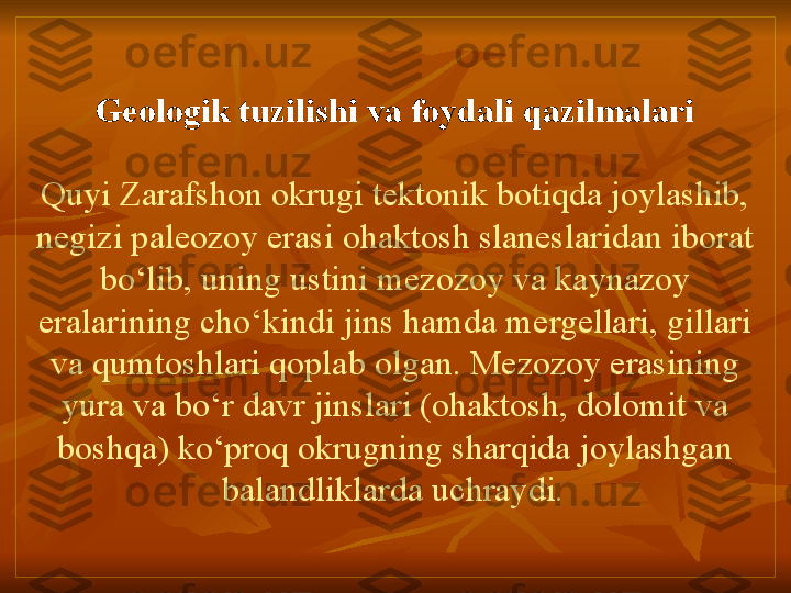 Geologik tuzilishi va foydali qazilmalari
Quyi Zarafshon okrugi tektonik botiqda joylashib, 
negizi paleozoy erasi ohaktosh slaneslaridan iborat 
bo‘lib, uning ustini mezozoy va kaynazoy 
eralarining cho‘kindi jins hamda mergellari, gillari 
va qumtoshlari qoplab olgan. Mezozoy erasining 
yura va bo‘r davr jinslari (ohaktosh, dolomit va 
boshqa) ko‘proq okrugning sharqida joylashgan 
balandliklarda uchraydi.   