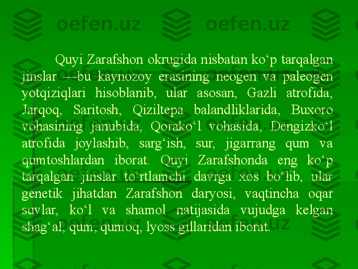          Quyi Zarafshon okrugida nisbatan ko‘p tarqalgan 
jinslar  —bu  kaynozoy  erasining  neogen  va  paleogen 
yotqiziqlari  hisoblanib,  ular  asosan,  Gazli  atrofida, 
Jarqoq,  Saritosh,  Qiziltepa  balandliklarida,  Buxoro 
vohasining  janubida,  Qorako‘l  vohasida,  Dengizko‘l 
atrofida  joylashib,  sarg‘ish,  sur,  jigarrang  qum  va 
qumtoshlardan  iborat.  Quyi  Zarafshonda  eng  ko‘p 
tarqalgan  jinslar  to‘rtlamchi  davrga  xos  bo‘lib,  ular 
genetik  jihatdan  Zarafshon  daryosi,  vaqtincha  oqar 
suvlar,  ko‘l  va  shamol  natijasida  vujudga  kelgan 
shag‘al, qum, qumoq, lyoss gillaridan iborat.     