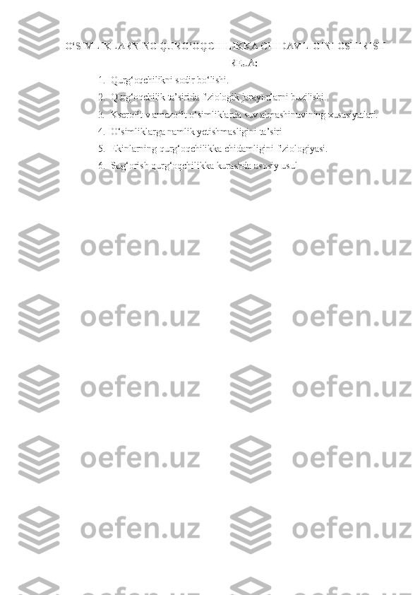 O‘SIMLIKLARNING QURG‘OQC H ILIKKA C H IDAMLIGINI OS H IRIS H
REJA:
1. Q urg‘oqchilikni   sodir   bo‘lishi.
2. Qurg‘oqchilik   ta’sirida   fiziologik   jarayonlarni   buzilishi.
3. Kserofit   v   amezofit   o‘simliklarda   suv   almashinuvining   xususiyatlari.
4. O‘simliklarga   namlik yetishmasligini   ta’siri
5. Ekinlarning   qurg‘oqchilikka   chidamligini   fiziologiyasi.
6. Sug‘orish   qurg‘oqchilikka   kurashda   asosiy   usul 