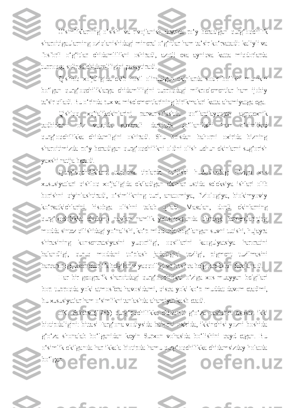 O‘simliklarning   o‘sishi   va   rivojlanish   davrida   ro‘y   beradigan   qurg‘oqchilik
sharoitigaularning oziqlanishidagi mineral o‘g‘itlar ham ta’sir ko‘rsatadi: kaliyli va
fosforli   o‘g‘itlar   chidamlilikni   oshiradi,   azotli   esa   ayniqsa   katta   miqdorlarda
tuproqqa solinsa  chidamliligini pasaytiradi.
Qishloq   xo‘jaligida   ekib   hosil   olinadigan   ekinlarda   sodir   bo‘lishi   mumkin
bo‘lgan   qurg‘oqchiliklarga   chidamliligini   tuproqdagi   mikroelementlar   ham   ijobiy
ta’sir qiladi. Bu   o‘rinda   rux   va   mis elementlarining   birikmalari   katta   ahamiyatga   ega.
Qishloq   xo‘jalikekinlarini   parvarishlashda   qo‘llanilayotgan   agrotexnik
tadbirlarni   o‘z   vaqtida   samarali   darajada   qo‘llanilishi   ham   o‘simlikni
qurg‘oqchilikka   chidamligini   oshiradi.   Shu   boisdan   bahorni   oxirida   bizning
sharoitimizda  ro‘y  beradigan   qurg‘oqchilikni oldini olish uchun ekinlarni sug‘orish
yaxshi natija  beradi.
Qurg‘oqchiliklarni   turlicha   tiplarda   bo‘lishi   hududlardagi   o‘ziga   xos
xususiyatlari   qishloq   xo‘jaligida   ekiladigan   ekinlar   ustida   seleksiya   ishlari   olib
borishni   qiyinlashtiradi,   o‘simlikning   turi,   anatomiya,   fiziologiya,   biokimyoviy
ko‘rsatkichlarini   hisobga   olishni   talab   qiladi.   Masalan,   donli   ekinlarning
qurg‘oqchilikka   chidamli   navlari   namlik   yetishmaganda   ulardagi   fermentlarining
modda sintez qilishidagi yo‘nalishi, ko‘p  miqdorda bog‘langan suvni tutishi, hujayra
shirasining   konsentratsiyasini   yuqoriligi,   oqsillarini   kaogulyatsiya   haroratini
balandligi,   quruq   moddani   to‘plash   jadalligini   tezligi,   pigment   tuzilmasini
barqarorligi, kseromorflik belgilarini yaqqolligi va  boshqa belgilari bilan farqlanadi.
Har   bir   geografik   sharoitdagi   qurg‘oqchilikni   o‘ziga   xos   muayyan   belgilari
bor: tuproqda yoki atmosfera havosidami, qisqa yoki ko‘p   muddat davom etadimi,
bu xususiyatlar ham o‘simlikni tanlashda  ahamiyat kasb etadi.
J.K.   Saidov   (1985)   qurg‘oqchilikka   chidamli   g‘o‘za   navlarini   asosan   ikki
biotipdaligini: bittasi Farg‘ona vodiysida bahorni   oxirida, ikkinchisi yozni boshida
g‘o‘za   shonalab   bo‘lganidan   keyin   Surxon   vohasida   bo‘lishini   qayd   etgan.   Bu
o‘simlik ekilganda har  ikkala biotipda hamu qurg‘oqchilikka chidamsizday holatda
bo‘lgan. 