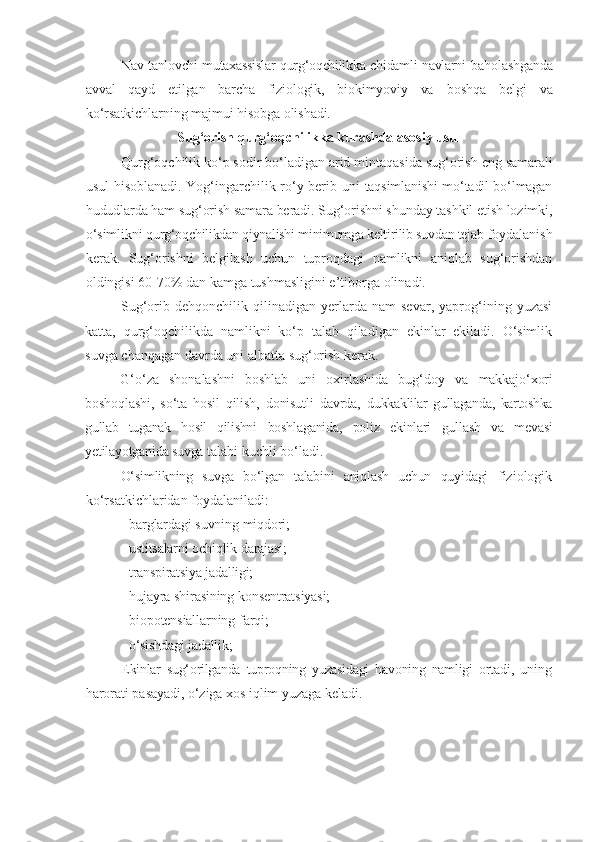 Nav tanlovchi mutaxassislar qurg‘oqchilikka chidamli navlarni   baholashganda
avval   qayd   etilgan   barcha   fiziologik,   biokimyoviy   va   boshqa   belgi   va
ko‘rsatkichlarning majmui hisobga olishadi.
Sug‘orish   qurg‘oqchilikka   kurashda   asosiy   usul
Qurg‘oqchilik   ko‘p   sodir   bo‘ladigan   arid   mintaqasida   sug‘orish   eng   samarali
usul   hisoblanadi. Yog‘ingarchilik ro‘y berib uni   taqsimlanishi mo‘tadil bo‘lmagan
hududlarda   ham   sug‘orish   samara   beradi. Sug‘orishni shunday tashkil etish lozimki,
o‘simlikni  qurg‘oqchilikdan qiynalishi minimumga keltirilib suvdan tejab  foydalanish
kerak.   Sug‘orishni   belgilash   uchun   tuproqdagi   namlikni   aniqlab   sug‘orishdan
oldingisi 60-70% dan kamga tushmasligini e’tiborga   olinadi.
Sug‘orib   dehqonchilik   qilinadigan   yerlarda   nam   sevar,   yaprog‘ining   yuzasi
katta,   qurg‘oqchilikda   namlikni   ko‘p   talab   qiladigan   ekinlar   ekiladi.   O‘simlik
suvga   chanqagan   davrda   uni   albatta   sug‘orish   kerak.
G‘o‘za   shonalashni   boshlab   uni   oxirlashida   bug‘doy   va   makkajo‘xori
boshoqlashi,   so‘ta   hosil   qilish,   donisutli   davrda,   dukkaklilar   gullaganda,   kartoshka
gullab   tuganak   hosil   qilishni   boshlaganida,   poliz   ekinlari   gullash   va   mevasi
yetilayotganida suvga  talabi kuchli bo‘ladi.
O‘simlikning   suvga   bo‘lgan   talabini   aniqlash   uchun   quyidagi   fiziologi k
ko‘rsatkichlaridan foydalaniladi:
-   barglardagi   suvning   miqdori;
-   ustitsalarni   ochiqlik   darajasi;
-   transpiratsiya   jadalligi;
-   hujayra   shirasining   konsentratsiyasi;
-   biopotensiallarning   farqi;
-   o‘sishdagi   jadallik;
Ekinlar   sug‘orilganda   tuproqning   yuzasidagi   havoning   namligi   ortadi,   uning
harorati   pasayadi, o‘ziga   xos   iqlim   yuzaga   keladi. 