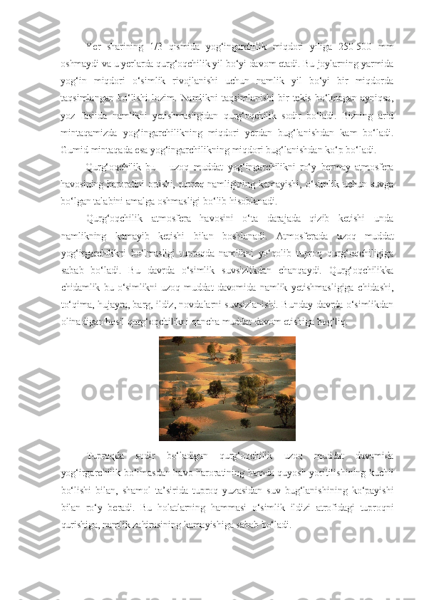 Ye r   sharining   1/3   qismida   yog‘ingarchilik   miqdori   yiliga   250-500   mm
oshmaydi va u yerlarda qurg‘oqchilik yil bo‘yi davom etadi. Bu  joylarning yarmida
yog‘in   miqdori   o‘simlik   rivojlanishi   uchun   namlik   yil   bo‘yi   bir   miqdorda
taqsimlangan   bo‘lishi   lozim.   Namlikni   taqsimlanishi   bir   tekis   bo‘lmagan   ayniqsa,
yoz   faslida   namlikni   yetishmasligidan   qurg‘oqchilik   sodir   bo‘ladi.   Bizning   arid
mintaqamizda   yog‘ingarchilikning   miqdori   yerdan   bug‘lanishdan   kam   bo‘ladi.
Gumid   mintaqada   esa   yog‘ingarchilikning   miqdori   bug‘lanishdan   ko‘p   bo‘ladi.
Qurg‘oqchilik   bu   –   uzoq   muddat   yog‘ingarchilikni   ro‘y   bermay   atmosfera
havosining haroratini ortishi, tuproq namligining   kamayishi,   o‘simlik   uchun   suvga
bo‘lgan talabini amalga oshmasligi bo‘lib hisoblanadi.
Qurg‘oqchilik   atmosfera   havosini   o‘ta   darajada   qizib   ketishi   unda
namlikning   kamayib   ketishi   bilan   boshlanadi.   Atmosferada   uzoq   muddat
yog‘irgarchilikni   bo‘lmasligi   tuproqda   namlikni   yo‘qolib   tuproq   qurg‘oqchiligiga
sabab   bo‘ladi.   Bu   davrda   o‘simlik   suvsizlikdan   chanqaydi.   Qurg‘oqchilikka
chidamlik   bu   o‘simlikni   uzoq   muddat   davomida   namlik   yetishmasligiga   chidashi,
to‘qima, hujayra, barg, ildiz, novdalarni suvsizlanishi. Bunday   davrda   o‘simlikdan
olinadigan   hosil   qurg‘oqchilikni   qancha   muddat   davom   etishiga   bog‘liq.
Tuproqda   sodir   bo‘ladigan   qurg‘oqchilik   uzoq   muddat   davomida
yo g‘irgarchilik   bo‘lmasdan   havo   haroratining   hamda   quyosh   yoritilishining   kuchli
bo‘lishi   bilan,   shamol   ta’sirida   tuproq   yuzasidan   suv   bug‘lanishining   ko‘payishi
bilan   ro‘y   beradi.   Bu   holatlarning   hammasi   o‘simlik   ildizi   atrofidagi   tuproqni
qurishiga, namlik   zahirasining   kamayishiga   sabab   bo‘ladi. 