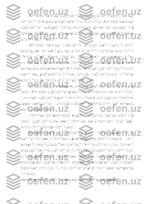 Atmosfera havosidagi qurg‘oqchilik haroratning ko‘tarilib ketishi, havodagi
namlikni 10-20% gacha kamayib ketishi bilan sodir bo‘ladi. Atmosfera havosidagi
qurg‘oqchilikni   kuchayishi   bizning   sharoitimizda   garmsel   deb   ataladigan   ro‘y
berishiga   olib k eladi. Juda   og‘ir   vaziyatlarda   bu   quyunga   tuproq   zarralarini   havoga
ko‘tarilishiga   olib   keladi.
Atmosfera   havosidagi   qurg‘oqchilik   tuproqdan   suvni   bug‘lanib   chiqib
ketishiga,   yer   osti   suvini   yuqoriga   ko‘tarilish   rejimini   buzilishiga   sabab   bo‘lib,
o‘simlik   so‘liydi.   Agarda   o‘simlikda   ildizlari   yaxshi   taraqqiy   etgan   bo‘lsa,
atmosferadagi qurg‘oqchilik  mobodo o‘simlik bardosh bera oladigan darajadan oshib
ketmasa katta  zarar yetkazmaydi. Atmosfera havosidagi qurg‘oqchilik ko‘p muddit
davom   etsa,   yog‘irgarchilik   bo‘lmasa   tuproqda   qurg‘oqchilik   sodir   bo‘lishiga
sabab bo‘ladi, bu o‘simlik uchun halokatli ta’sir qiladi.
Ko‘p hollarda atomsferadagi  va tuproqdagi  qurg‘oqchilik orqama-orqa ro‘y
beradi.   Atmosfera   qurg‘oqchiligi   yakka   holda   ko‘pincha   bahorda   sodir   bo‘ladi.
Tuproqdagi   qurg‘oqchilik  yozni   boshlanishi,   o‘rtasida   tuproqdagi   namlik   zahirasi
tugagan davrda bo‘ladi. Tuproqdagi qurg‘oqchilik ta’sirida doimo hosil kamayadi,
xatto butunlay yo‘qoladi.
O‘simlikka   nam   yetishmasligi   va   yuqori   haroratning   birgalikda   ta’siri   ro‘y
beradi.   Qurg‘oqchilik   eng   avvalo   o‘simlikda   suv   almashinuvini   undan   keyin
ko‘plab   fiziologi k  jarayonlarini   buzadi.
Atmosfera   havosidagi   qurg‘oqchilik   yuqori   harorat   quyosh   nurining
kuchliligi bilan avvalo o‘simlikda, poya va barglarning o‘sishini to‘xtatadi. Hosilni
kamaytirib qisqa muddatda “issiq  urishidan” o‘simlik qurib ham qoladi. Garmselni
eslatadigan havoning qurg‘oqchiligi o‘t o‘simliklar dabarglarini ko‘p qismini qurib
qolishiga   sabab   bo‘ladi.   Buta   va   mevali   daraxtlarda   novdani   uchi   quriydi.   Gulni
shakllanayotgan   urug‘   va   mevalarni   zararlaydi.   Shakllanayotgan   urug‘   murtakdan
barglar suvni tortib oladi. Bu holat   o‘simlikni  shuyilgi   hosilini   keskin  kamayishiga
olib keladi.
Kserofit   va   mezofit   o‘simliklarda   suv   almashinuvining   xususiyatlari 