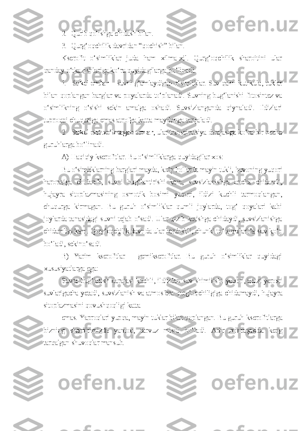 2. Qurib qolishga chidash bilan.
3. Qurg‘oqchilik davridan “qochish” bilan.
Kserofit   o‘simliklar   juda   ham   xilma-xil.   Qurg‘oqchilik   sharoitini   ular
qanday o‘tkazishlariga ko‘ra quyidagilarga bo‘linadi:
1. Sukullentlar –   suvni g‘amlaydigan o‘simliklar. Suv qalin   kutikula, tuklar
bilan qoplangan barglar va poyalarda to‘planadi.   Suvning bug‘lanishi fotosintez va
o‘simlikning   o‘sishi   sekin   amalga   oshadi.   Suvsizlanganda   qiynaladi.   Ildizlari
tuproqni chuquriga emas atrofga katta maydonga tarqaladi.
2. Sukullent bo‘lmagan turlar , ular transpiratsiya darajasiga  ko‘ra bir necha
guruhlarga bo‘linadi.
A) Haqiqiy kserofitlar. Bu o‘simliklarga quyidagilar xos:
Bu o‘simliklarning barglari mayda, ko‘p hollarda mayin tukli,  havoning yuqori
haroratiga   chidamli,   suvni   bug‘lantirishi   kam,   suvsizlanishga   ancha   chidamli,
hujayra   sitoplazmasining   osmotik   bosimi   yuqori,   ildizi   kuchli   tarmoqlangan,
chuqurga   kirmagan.   Bu   guruh   o‘simliklar   qumli   joylarda,   tog‘   qoyalari   kabi
joylarda tanasidagi suvni tejab o‘sadi. Ular qizib ketishga chidaydi,   suvsizlanishga
chidamligi kam. Qurg‘oqchilik davrida ular bardoshli,  chunki to‘qimalarida suv ko‘p
bo‘ladi, sekino‘sadi.
B)   Yarim   kserofitlar   -   gemikserofitlar.   Bu   guruh   o‘simliklar   quyidagi
xususiyatlarga ega:
Suvni bug‘latish darajasi kuchli, ildizdan suv shimilishi   yuqori, ildizi yerosti
suvlarigacha yetadi, suvsizlanish va atmosfera   qurg‘oqchiligiga chidamaydi, hujayra
sitoplazmasini qovushqoqligi  katta 
emas. Yaproqlari yupqa, mayin tuklar bilan qoplangan. Bu guruh  kserofitlarga
bizning   sharoitimizda   yantoq,   tarvuz   misol   bo‘ladi.   Adir   mintaqasida   keng
tarqalgan shuvoqlar mansub. 