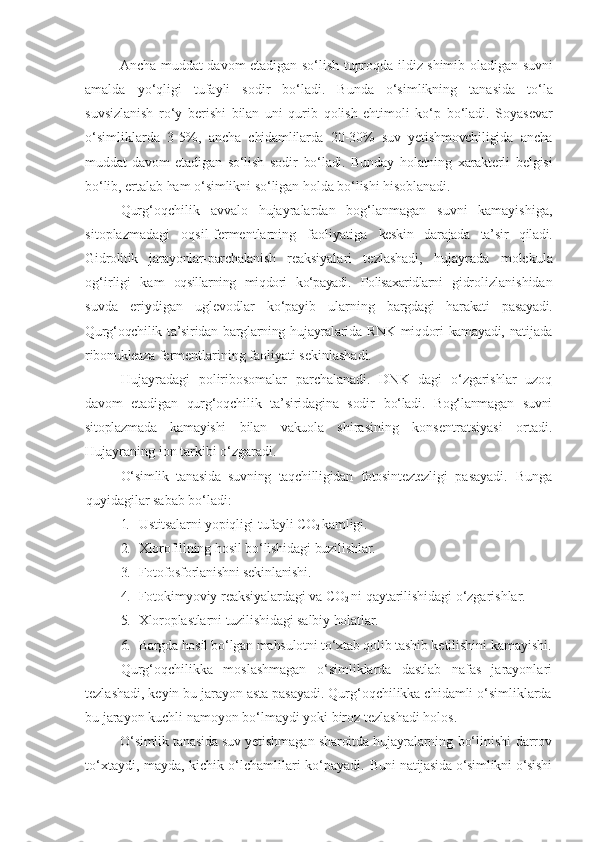 Ancha muddat davom etadigan   so‘lish   tuproqda   ildiz   shimib   oladigan   suvni
amalda   yo‘qligi   tufayli   sodir   bo‘ladi.   Bunda   o‘simlikning   tanasida   to‘la
suvsizlanish   ro‘y   berishi   bilan   uni   qurib   qolish   ehtimoli   ko‘p   bo‘ladi.   Soyasevar
o‘simliklarda   3-5%,   ancha   chidamlilarda   20-30%   suv   yetishmovchiligida   ancha
muddat   davom   etadigan   so‘lish   sodir   bo‘ladi.   Bunday   holatning   xarakterli   belgisi
bo‘lib, ertalab   ham   o‘simlikni   so‘ligan   holda   bo‘lishi   hisoblanadi.
Qurg‘oqchilik   avvalo   hujayralardan   bog‘lanmagan   suvni   kamayishiga,
sitoplazmadagi   oqsil-fermentlarning   faoliyatiga   keskin   darajada   ta’sir   qiladi.
Gidrolitik   jarayonlar-parchalanish   reaksiyalari   tezlashadi,   hujayrada   molekula
og‘irligi   kam   oqsillarning   miqdori   ko‘payadi.   Polisaxaridlarni   gidrolizlanishidan
suvda   eriydigan   uglevodlar   ko‘payib   ularning   bargdagi   harakati   pasayadi.
Qurg‘oqchilik ta’siridan barglarning hujayralarida RNK miqdori  kamayadi, natijada
ribonukleaza  fermentlarining faoliyati sekinlashadi.
Hujayradagi   poliribosomalar   parchalanadi.   DNK   dagi   o‘zgarishlar   uzoq
davom   etadigan   qurg‘oqchilik   ta’siridagina   sodir   bo‘ladi.   Bog‘lanmagan   suvni
sitoplazmada   kamayishi   bilan   vakuola   shirasining   konsentratsiyasi   ortadi.
Hujayraning ion tarkibi o‘zgaradi.
O‘simlik   tanasida   suvning   taqchilligidan   fotosinteztezligi   pasayadi.   Bunga
quyidagilar   sabab   bo‘ladi:
1. Ustitsalarni   yopiqligi   tufayli CO
2   kamligi.
2. Xlorofillning   hosil   bo‘lishidagi   buzilishlar.
3. Fotofosforlanishni   sekinlanishi.
4. Fotokimyoviy   reaksiyalardagi   va CO
2   ni   qaytarilishidagi   o‘zgarishlar.
5. Xloroplastlarni   tuzilishidagi   salbiy   holatlar.
6. Bargda hosil bo‘lgan   mahsulotni   to‘xtab   qolib   tashib   ketilishini   kamayishi.
Qurg‘oqchilikka   moslashmagan   o‘simliklarda   dastlab   nafas   jarayonlari
tezlashadi, keyin bu jarayon asta pasayadi. Qurg‘oqchilikka chidamli o‘simliklarda
bu jarayon kuchli namoyon bo‘lmaydi yoki biroz tezlashadi holos.
O‘simlik tanasida suv yetishmagan sharoitda hujayralarning   bo‘linishi darrov
to‘xtaydi, mayda, kichik o‘lchamlilari ko‘payadi.   Buni natijasida o‘simlikni o‘sishi 