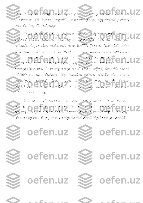 Dovyurakligi   va   jasurligi   uchun   u   yoshligidan   “Bobur”   (sher)   taxallusini   olgan.
Hindistonda   olib   borgan   janglarida,   askarlarni   jangga   tayyorlashda   jismoniy
mashqlarning rolini ko’rsatgan. 
“Yulduzli   tunlar”   (1990),   “Avlodlar   dovoni”   tarixiy   romanlarining   muallifi
Pirimqul   qodirov   faqatgina   Bobur   hayotini   emas,   balki   o’sha   davr   madaniyati,
urfodatlarini,   jumladan,   mashaqqatlarga   chidamlilik,   jismonan   kuchli   bo’lishning
afzalliklarini, buning ijtimoiy - tarbiyaviy tomonlarini katta e'tibor bilan tasvirlagan.
Bular   hozirgi   avlodlar,   ayniqsa,   yoshlarda   Vatan   tuyg’usi,   unga   sadoqat   hissini,
jangovorlik   ruhini   mustahkamlashda,   sog’lom   avlodni   tarbiyalashda   muhim
ahamiyat   kasb   etadi.   “Jismoniy   tarbiya   tarixi”   (1963,   tarjima)   darsligida   hozirgi
O’zbekiston,   hatto,   Markaziy   Osiyo   hududida   yashagan   ajdodlarimiz   jismoniy
madaniyati,   tarbiyasi   deyarli   tilga   olinmagan.   Mualliflar   R.I.Islomov,
Yu.R.Shailomitskiy   qadimgi   xalqlarimiz   jismoniy   madaniyatiga   doir   materiallarni
to’laqonli aks ettirmaganlar. 
Shunday   qilib,   O’zbekistonning   mustaqillik   yillarida   jismoniy   tarbiya   tizimi
vujudga keldi. Shuningdek, jismoniy tarbiya ijtimoiy hayot hodisasi sifatida ijtimoiy
taraqqiyot   natijasidir.   Respublikada   hamma   madaniyat   sohalarining   tez   o’sishiga,
qisqa tarixiy vaqt ichida jismoniy tarbiya tizimini yaratilishiga imkoniyat yaratildi. 