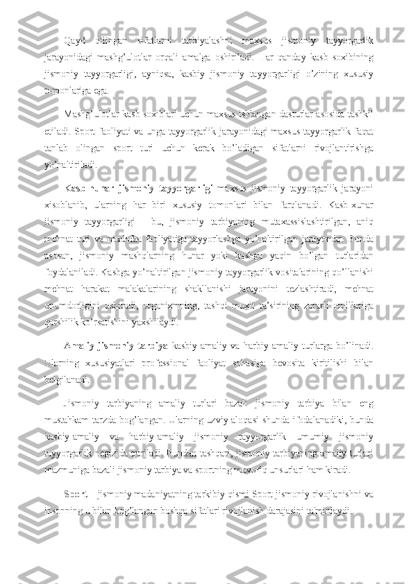 Qayd   qilingan   sifatlarni   tarbiyalashni   maxsus   jismoniy   tayyorgarlik
jarayonidagi   mashg’ulotlar   orqali   amalga   oshiriladi.   Har   qanday   kasb   soxibining
jismoniy   tayyorgarligi,   ayniqsa,   kasbiy   jismoniy   tayyorgarligi   o’zining   xususiy
tomonlariga ega. 
Mashg’ulotlar kasb soxiblari uchun maxsus ishlangan dasturlar asosida tashkil
etiladi. Sport faoliyati va unga tayyorgarlik jarayonidagi maxsus tayyorgarlik faqat
tanlab   olingan   sport   turi   uchun   kerak   bo’ladigan   sifatlarni   rivojlantirishga
yo’naltiriladi.
Kasb-hunar   jismoniy   tayyorgarligi   maxsus   jismoniy   tayyorgarlik   jarayoni
xisoblanib,   ularning   har   biri   xususiy   tomonlari   bilan   farqlanadi.   Kasb-xunar
jismoniy   tayyorgarligi   -   bu,   jismoniy   tarbiyaning   mutaxassislashtirilgan,   aniq
mehnat   turi   va   mudofaa   faoliyatiga   tayyorlashga   yo’naltirilgan   jarayondir.   Bunda
asosan,   jismoniy   mashqlarning   hunar   yoki   kasbga   yaqin   bo’lgan   turlaridan
foydalaniladi. Kasbga yo’naltirilgan jismoniy tayyorgarlik vositalarining qo’llanishi
mehnat   harakat   malakalarining   shakllanishi   jarayonini   tezlashtiradi,   mehnat
unumdorligini   oshiradi,   organizmning,   tashqi   muxit   ta’sirining   zararli   omillariga
qarshilik ko’rsatishini yaxshilaydi.
Amaliy   jismoniy   tarbiya   kasbiy-amaliy   va   harbiy-amaliy   turlarga   bo’linadi.
Ularning   xususiyatlari   professional   faoliyat   sohasiga   bevosita   kiritilishi   bilan
belgilanadi. 
Jismoniy   tarbiyaning   amaliy   turlari   bazali   jismoniy   tarbiya   bilan   eng
mustahkam tarzda bog’langan. Ularning uzviy aloqasi  shunda ifodalanadiki, bunda
kasbiy-amaliy   va   harbiy-amaliy   jismoniy   tayyorgarlik   umumiy   jismoniy
tayyorgarlik negizida quriladi. Bundan tashqari, jismoniy tarbiyaning amaliy turlari
mazmuniga bazali jismoniy tarbiya va sportning muvofiq unsurlari ham kiradi.
Sport  – jismoniy madaniyatning tarkibiy qismi Sport jismoniy rivojlanishni va
insonning u bilan bog’langan boshqa sifatlari rivojlanish darajasini ta'minlaydi.  