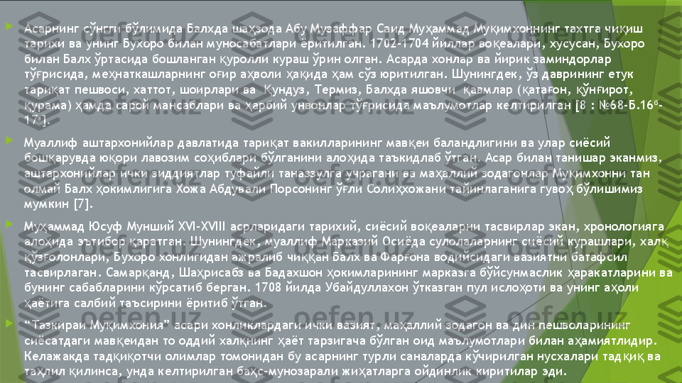 
Асарнинг сўнгги бўлимида Балхда ша зода Абу Музаффар Саид Му аммад Му имхоннинг тахтга чи иш ҳ ҳ қ қ
тарихи ва унинг Бухоро билан муносабатлари ёритилган. 1702-1704 йиллар во еалари, хусусан, Бухоро 	
қ
билан Балх ўртасида бошланган  уролли кураш ўрин олган. Асарда хонлар ва йирик заминдорлар 	
қ
тў рисида, ме наткашларнинг о ир а воли  а ида  ам сўз юритилган. Шунингдек, ўз даврининг етук 	
ғ ҳ ғ ҳ ҳ қ ҳ
тари ат пешвоси, хаттот, шоирлари ва   ундуз, Термиз, Балхда яшовчи   авмлар ( ата он,  ўн ирот, 	
қ Қ қ қ ғ қ ғ
урама)  амда сарой мансаблари ва  арбий унвонлар тў рисида маълумотлар келтирилган [8 : №68-Б.16	
қ ҳ ҳ ғ б
-
17 а
]. 

Муаллиф аштархонийлар давлатида тари ат вакилларининг мав еи баландлигини ва улар сиёсий 	
қ қ
бош арувда ю ори лавозим со иблари бўлганини ало ида таъкидлаб ўтган. Асар билан танишар эканмиз, 	
қ қ ҳ ҳ
аштархонийлар ички зиддиятлар туфайли таназзулга учрагани ва ма аллий зодагонлар Му имхонни тан 	
ҳ қ
олмай Балх  окимлигига Хожа Абдували Порсонинг ў ли Соли хожани тайинлаганига гуво  бўлишимиз 	
ҳ ғ ҳ ҳ
мумкин [7]. 

Му аммад Юсуф Мунший XVI-XVIII асрларидаги тарихий, сиёсий во еаларни тасвирлар экан, хронологияга 	
ҳ қ
ало ида эътибор  аратган. Шунингдек, муаллиф Марказий Осиёда сулолаларнинг сиёсий курашлари, хал  
ҳ қ қ
ўз олонлари, Бухоро хонлигидан ажралиб чи ан Балх ва Фар она водийсидаги вазиятни батафсил 	
қ ғ ққ ғ
тасвирлаган. Самар анд, Ша рисабз ва Бадахшон  окимларининг марказга бўйсунмаслик  аракатларини ва 	
қ ҳ ҳ ҳ
бунинг сабабларини кўрсатиб берган. 1708 йилда Убайдуллахон ўтказган пул исло оти ва унинг а оли 	
ҳ ҳ
аётига салбий таъсирини ёритиб ўтган.    	
ҳ

“ Тазкираи Му имхония” асари хонликлардаги ички вазият, ма аллий зодагон ва дин пешволарининг 	
қ ҳ
сиёсатдаги мав еидан то оддий хал нинг  аёт тарзигача бўлган оид маълумотлари билан а амиятлидир. 	
қ қ ҳ ҳ
Келажакда тад и отчи олимлар томонидан бу асарнинг турли саналарда кўчирилган нусхалари тад и  ва 
қ қ қ қ
та лил  илинса, унда келтирилган ба с-мунозарали жи атларга ойдинлик киритилар эди. 	
ҳ қ ҳ ҳ                 