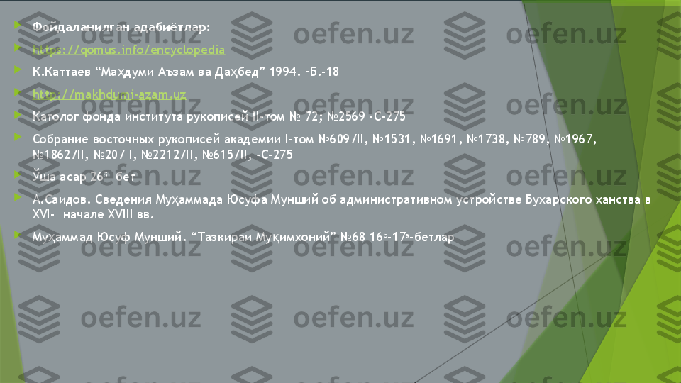 
Фойдаланилган адабиётлар:

https://qomus.info/encyclopedia

К.Каттаев “Ма думи Аъзам ва Да бед” 1994. –Б.-18ҳ ҳ

http://makhdumi-azam.uz

Католог фонда института рукописей II-том № 72; №2569 -С-275

Собрание восточных рукописей академии I-том №609/II, №1531, №1691, №1738, №789, №1967, 
№1862/II, №20/ I, №2212/II, №615/II, -С-275

Ўша асар 26 б
  бет

А.Саидов. Сведения Му аммада Юсуфа Мунший об административном устройстве Бухарского ханства в 	
ҳ
XVI-  начале XVIII вв.

Му аммад Юсуф Мунший. “Тазкираи Му имхоний” №68 16	
ҳ қ б
-17 а
-бетлар                 