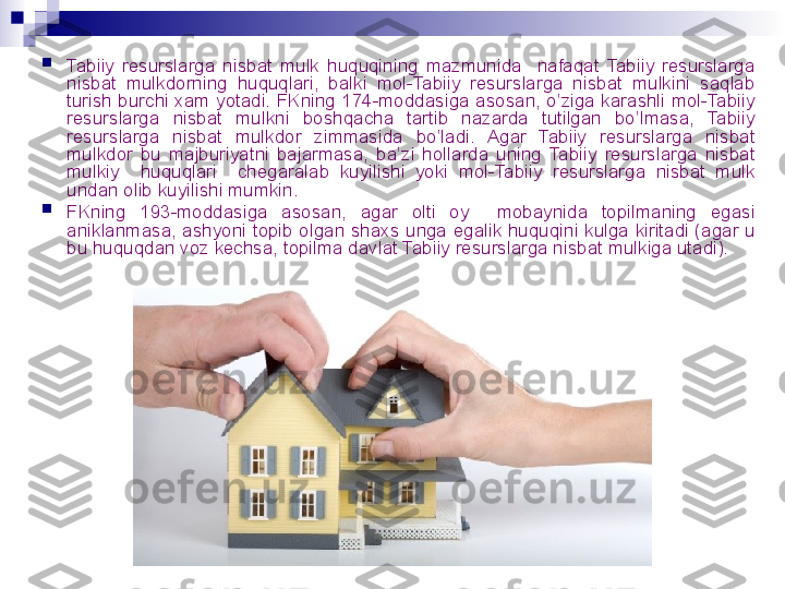 
Tabiiy  resurslarga  nisbat  mulk  huquqining  mazmunida    nafaqat  Tabiiy  resurslarga 
nisbat  mulkdorning  huquqlari,  balki  mol-Tabiiy  resurslarga  nisbat  mulkini  saqlab 
turish  burchi  xam  yotadi. FKning  174-moddasiga asosan, o’ziga  karashli  mol-Tabiiy 
resurslarga  nisbat  mulkni  boshqacha  tartib  nazarda  tutilgan  bo’lmasa,  Tabiiy 
resurslarga  nisbat  mulkdor  zimmasida  bo’ladi.  Agar  Tabiiy  resurslarga  nisbat 
mulkdor  bu  majburiyatni  bajarmasa,  ba’zi  hollarda  uning  Tabiiy  resurslarga  nisbat 
mulkiy    huquqlari    chegaralab  kuyilishi  yoki  mol-Tabiiy  resurslarga  nisbat  mulk 
undan olib kuyilishi mumkin. 

FKning  193-moddasiga  asosan,  agar  olti  oy    mobaynida  topilmaning  egasi 
aniklanmasa,  ashyoni  topib  olgan  shaxs  unga  egalik  huquqini  kulga  kiritadi  (agar  u 
bu huquqdan voz kechsa, topilma davlat Tabiiy resurslarga nisbat mulkiga utadi).
  