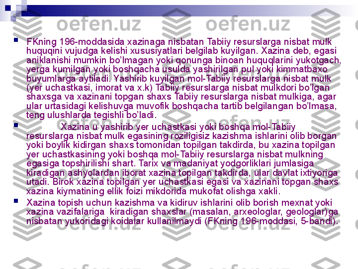 
FKning 196-moddasida xazinaga nisbatan Tabiiy resurslarga nisbat mulk  
huquqini vujudga kelishi xususiyatlari belgilab kuyilgan. Xazina deb, egasi 
aniklanishi mumkin bo’lmagan yoki qonunga binoan huquqlarini yukotgach, 
yerga kumilgan yoki boshqacha usulda yashirilgan pul yoki kimmatbaxo 
buyumlarga aytiladi. Yashirib kuyilgan mol-Tabiiy resurslarga nisbat mulk 
(yer uchastkasi, imorat va x.k) Tabiiy resurslarga nisbat mulkdori bo’lgan 
shaxsga va xazinani topgan shaxs Tabiiy resurslarga nisbat mulkiga, agar 
ular urtasidagi kelishuvga muvofik boshqacha tartib belgilangan bo’lmasa, 
teng ulushlarda tegishli bo’ladi.

Xazina u yashirib yer uchastkasi yoki boshqa mol-Tabiiy 
resurslarga nisbat mulk egasining roziligisiz kazishma ishlarini olib borgan 
yoki boylik kidirgan shaxs tomonidan topilgan takdirda, bu xazina topilgan 
yer uchastkasining yoki boshqa mol-Tabiiy resurslarga nisbat mulkning 
egasiga topshirilishi shart. Tarix va madaniyat yodgorliklari jumlasiga 
kiradigan ashyolardan iborat xazina topilgan takdirda, ular davlat ixtiyoriga 
utadi. Birok xazina topilgan yer uchastkasi egasi va xazinani topgan shaxs 
xazina kiymatining ellik foizi mikdorida mukofat olishga xakli.

Xazina topish uchun kazishma va kidiruv ishlarini olib borish mexnat yoki 
xazina vazifalariga  kiradigan shaxslar (masalan, arxeologlar, geologlar)ga 
nisbatan yukoridagi koidalar kullanilmaydi (FKning 196-moddasi, 5-bandi).
  