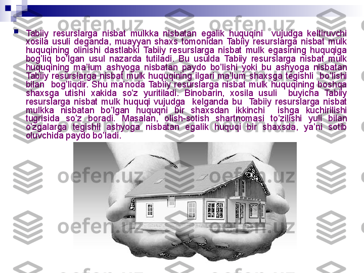 
Tabiiy  resurslarga  nisbat  mulkka  nisbatan  egalik  huquqini    vujudga  keltiruvchi 
xosila  usuli  deganda,  muayyan  shaxs  tomonidan  Tabiiy  resurslarga  nisbat  mulk 
huquqining  olinishi  dastlabki  Tabiiy  resurslarga  nisbat  mulk  egasining  huquqiga 
bog’liq  bo’lgan  usul  nazarda  tutiladi.  Bu  usulda  Tabiiy  resurslarga  nisbat  mulk 
huquqining  ma’lum  ashyoga  nisbatan  paydo  bo’lishi  yoki  bu  ashyoga  nisbatan 
Tabiiy  resurslarga  nisbat  mulk  huquqining  ilgari  ma’lum  shaxsga  tegishli    bo’lishi 
bilan    bog’liqdir.  Shu  ma’noda  Tabiiy  resurslarga  nisbat  mulk  huquqining  boshqa 
shaxsga  utishi  xakida  so’z  yuritiladi.  Binobarin,  xosila  usuli    buyicha  Tabiiy 
resurslarga  nisbat  mulk  huquqi  vujudga    kelganda  bu    Tabiiy  resurslarga  nisbat 
mulkka  nisbatan  bo’lgan  huquqni  bir  shaxsdan  ikkinchi    ishga  kuchirilishi 
tugrisida  so’z  boradi.  Masalan,  olish-sotish  shartnomasi  to’zilishi  yuli  bilan 
o’zgalarga  tegishli  ashyoga  nisbatan  egalik  huquqi  bir  shaxsda,  ya’ni  sotib 
oluvchida paydo bo’ladi.
  