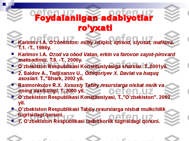 Foydalanilgan adabiyotlar 
ro’yxati

Karimov I.A.  O’zbekiston: milliy isti q lol, i q tisod, siyosat, mafkura . 
T.1. -T., 1996y.

Karimov I.A.  Ozod va obod Vatan, erkin va farovon xayot-pirovard  
maksadimiz . T.8. -T., 2000y.

O’zbekiston Respublikasi Konstitusiyasiga sharxlar. T.,2001yil.

2. Saidov A., Tadjixanov U.,  Odilqoriyev X. Davlat va huquq 
asoslari .   T.,"Shark, 2002 yil.

Raxmonkulov R.X.  Xususiy Tabiiy resurslarga nisbat mulk va 
uning daxlsizligi .  T.,2000 yil.

O’ zbekiston Respublikasi Konstitusiyasi, T.,"O’zbekiston". 2003 
yil.

O’zbekiston Respublikasi Tabiiy resurslarga nisbat mulkchilik 
tugrisidagi qonuni.

7. O’zbekiston Respublikasi tadbirkorlik tugrisidagi qonuni.
  