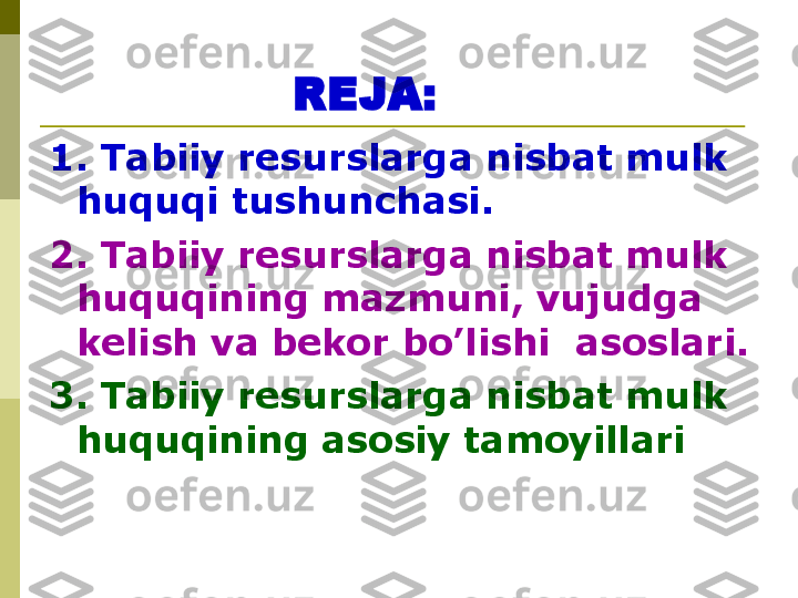 REJA:
1.   Tabiiy resurslarga nisbat mulk  
huquqi tushunchasi.
2. Tabiiy resurslarga nisbat mulk 
huquqining mazmuni, vujudga 
kelish va bekor bo’lishi  asoslari.
3. Tabiiy resurslarga nisbat mulk 
huquqining asosiy tamoyillari   
  