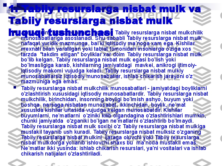 1.   Tabiiy resurslarga nisbat mulk va 
Tabiiy resurslarga nisbat mulk  
huquqi tushunchasi 
Jamiyatning iqtisodiy negizi - mavjud  Tabiiy resurslarga nisbat mulk chilik 
munosabatlariga asoslanadi. Shu sababli  Tabiiy resurslarga nisbat mulk  
nafaqat yuridik mazmunga, bal’ki iqtisodiy ma’noga xam ega. Kishilar 
mexnati bilan yaratilgan yoki tabiat tomonidan insonlarga o’ziga xos 
tarzda  "takdim etilgan" boyliklar xar doim  Tabiiy resurslarga nisbat mulk  
bo’lib kelgan.  Tabiiy resurslarga nisbat mulk  egasi bo’lish yoki  
bo’lmasligiga karab, kishilarning jamiyatdagi  mavkei, anikrogi ijtimoiy-
iqtisodiy makomi vujudga keladi.  Tabiiy resurslarga nisbat mulk iy 
munosabatlarsiz iqtisodiy munosabatlar, ishlab chikarish jarayoni o’z 
mazmuniga ega emas.

Tabiiy resurslarga nisbat mulk chilik munosabatlari - jamiyatdagi boyliklarni 
o’zlashtirish xususidagi iqtisodiy munosabatlardir.  Tabiiy resurslarga nisbat 
mulk chilik, birinchidan, insonning boyligi bo’lmish ashyo, buyum yoki  
boshqa  narsaga nisbatan munosabat, ikkinchidan, boylik, ne’mat 
xususida kishilar urtasida vujudga kelgan munosabatdir. Kishilar 
buyumlarni, ne’matlarni  o’ziniki kilib olgandagina o’zlashtirishlari mumkin, 
chunki jamiyatda  o’zganiki bo’lgan ne’matlarni o’zlashtirib bo’lmaydi. 
Tabiiy resurslarga nisbat mulk  soxibi o’z  Tabiiy resurslarga nisbat mulk iga 
mustakil tayanib ush kuradi.  Tabiiy resurslarga nisbat mulk siz o’zganing 
Tabiiy resurslarga nisbat mulk ini  ijaraga oluvchi yoki  Tabiiy resurslarga 
nisbat mulk dorga yollanib ishlovchi shaxs bu  ma’noda mustakil emas. 
Ne’matlar ikki yusinda: ishlab chikarish resurslari, ya’ni vositalari va ishlab 
chikarish natijalari o’zlashtiriladi. 