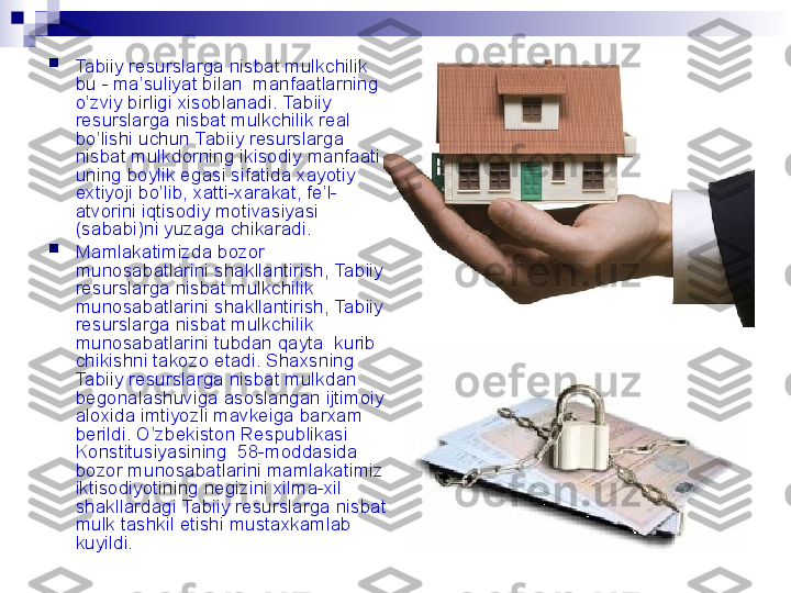 
Tabiiy resurslarga nisbat mulk chilik 
bu - ma’suliyat bilan  manfaatlarning 
o’zviy birligi xisoblanadi.  Tabiiy 
resurslarga nisbat mulk chilik real 
bo’lishi uchun  Tabiiy resurslarga 
nisbat mulk dorning ikisodiy manfaati - 
uning boylik egasi sifatida xayotiy 
extiyoji bo’lib, xatti-xarakat, fe’l-
atvorini iqtisodiy motivasiyasi 
(sababi)ni yuzaga chikaradi.

Mamlakatimizda bozor 
munosabatlarini shakllantirish,  Tabiiy 
resurslarga nisbat mulk chilik 
munosabatlarini shakllantirish,  Tabiiy 
resurslarga nisbat mulk chilik 
munosabatlarini tubdan qayta  kurib 
chikishni takozo etadi. Shaxsning 
Tabiiy resurslarga nisbat mulk dan 
begonalashuviga asoslangan ijtimoiy 
aloxida imtiyozli mavkeiga barxam 
berildi. O’zbekiston Respublikasi 
Konstitusiyasining  58-moddasida 
bozor munosabatlarini mamlakatimiz 
iktisodiyotining negizini xilma-xil 
shakllardagi  Tabiiy resurslarga nisbat 
mulk  tashkil etishi mustaxkamlab 
kuyildi. 