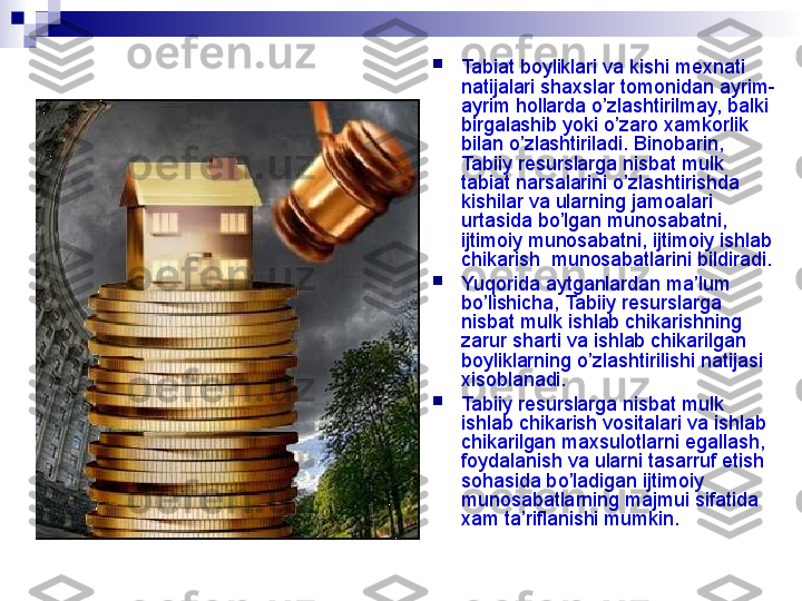 
Tabiat boyliklari va kishi mexnati 
natijalari shaxslar tomonidan ayrim-
ayrim hollarda o’zlashtirilmay, balki 
birgalashib yoki o’zaro xamkorlik 
bilan o’zlashtiriladi. Binobarin, 
Tabiiy resurslarga nisbat mulk  
tabiat narsalarini o’zlashtirishda 
kishilar va ularning jamoalari 
urtasida bo’lgan munosabatni, 
ijtimoiy munosabatni, ijtimoiy ishlab 
chikarish  munosabatlarini bildiradi.

Yu q orida aytganlardan ma’lum 
bo’lishicha,  Tabiiy resurslarga 
nisbat mulk  ishlab chikarishning 
zarur sharti va ishlab chikarilgan 
boyliklarning o’zlashtirilishi natijasi 
xisoblanadi.

Tabiiy resurslarga nisbat mulk  
ishlab chikarish vositalari va ishlab 
chikarilgan maxsulotlarni egallash, 
foydalanish va ularni tasarruf etish 
sohasida bo’ladigan ijtimoiy 
munosabatlarning majmui sifatida  
xam ta’riflanishi mumkin.
  