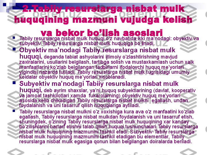 2. Tabiiy resurslarga nisbat mulk  
huquqining mazmuni vujudga kelish 
va bekor   bo’lish asoslari  

Tabiiy resurslarga nisbat mulk  huquqi o’z navbatida ikki ma’nodagi: obyektiv va 
subyektiv  Tabiiy resurslarga nisbat mulk  huquqiga bo’linadi.

Obyektiv ma’nodagi  Tabiiy resurslarga nisbat mulk  
huquqi ,  deganda tabiat ashyolarini ijtimoiy o’zlashtirishning mavjud 
zaxiralarini, usullarini belgilash, tartibga solish va mustaxkamlash uchun xalk  
manfaatlarini ko’zlab belgilangan tadbirlarni ifodalovchi huquq me’yorlari  
yigindisi nazarda tutiladi.  Tabiiy resurslarga nisbat mulk  tugrisidagi umumiy  
koidalar obyektiv huquq me’yorlari xisoblanadi.

Subyektiv ma’nodagi  Tabiiy resurslarga nisbat mulk  
huquqi ,  deb ayrim shaxslar, ya’ni huquq subyektlarining (davlat, kooperativ 
va jamoat tashkilotlari xamda  fukarolarning) obyektiv huquq me’yorlari  
asosida kelib chikadigan  Tabiiy resurslarga nisbat mulk ni  egallash, undan 
foydalanish va uni tasarruf qilish huquqlariga aytiladi.

Tabiiy resurslarga nisbat mulk ni o’z xoxishiga kura ava o’z manfaatini ko’zlab 
egallash,  Tabiiy resurslarga nisbat mulk dan foydalanish va uni tasarruf etish, 
shuningdek, o’zining  Tabiiy resurslarga nisbat mulk  huquqining xar kanday 
bo’zilishlarini bartarf etishni talab qilish huquqi tushunchalari  Tabiiy resurslarga 
nisbat mulk  huquqining mazmunini tashkil etadi. Subyektiv  Tabiiy resurslarga 
nisbat mulk  huquqining mazmunini tashkil etadigan bu elementlar,  Tabiiy 
resurslarga nisbat mulk  egasiga qonun bilan belgilangan doiralarda beriladi.
  