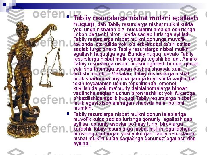 
Tabiiy resurslarga nisbat mulk ni egallash 
huquqi , deb  Tabiiy resurslarga nisbat mulk ni kulda 
yoki unga nisbatan o’z  huquqlarini amalga oshirishga 
imkon beruvchi biron  joyda saqlab turishga aytiladi. 
Tabiiy resurslarga nisbat mulk ni qonunga muvofik 
ravishda  o’z kulida yoki o’z erki-irodasi ta’siri ostida 
saqlab turga shaxs  Tabiiy resurslarga nisbat mulk ni  
egallash huquqiga ega. Bunday huquq, avvalo  Tabiiy 
resurslarga nisbat mulk  egasiga tegishli bo’ladi. Ammo 
Tabiiy resurslarga nisbat mulk ni egallash huquqi qonun 
yoki shartnomaga asosan boshqa shaxsda xam 
bo’lishi mumkin. Masalan,  Tabiiy resurslarga nisbat 
mulk  shartnoma buyicha ijaraga kuyilishida vaqtincha 
tekin foydalanish uchun topshirishda, omonot 
kuyilishida yoki ma’muriy dalolatnomalarga binoan 
vaqtincha saqlash uchun biron tashkilot yoki fukaroga 
o’tkazilishida egalik huquqi  Tabiiy resurslarga nisbat 
mulk  egasi xisoblanmagan shaxsda xam  bo’lishi 
mumkin.

Tabiiy resurslarga nisbat mulk ni qonun talablariga 
muvofik kulda saqlab turishga qonuniy  egallash deb 
aytilsa, qonuniy asoslar bo’lmay turib, birovlarga 
karashli  Tabiiy resurslarga nisbat mulk ni egallashga, 
birovning ugirlangan yoki yukotgan  Tabiiy resurslarga 
nisbat mulk ini kulda saqlashga qonunsiz egallash deb 
aytiladi.
  