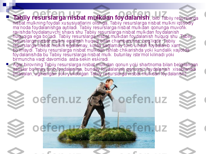 
Tabiiy resurslarga nisbat mulk dan foydalanish , deb  Tabiiy resurslarga 
nisbat mulk ning foydali xususiyatlarini olishga,  Tabiiy resurslarga nisbat mulk ni iqtisodiy 
ma’noda foydalanishga aytiladi.  Tabiiy resurslarga nisbat mulk dan qonunga muvofik  
ravishda foydalanuvchi shaxs shu  Tabiiy resurslarga nisbat mulk dan foydalanish 
huquqiga ega bo’ladi.  Tabiiy resurslarga nisbat mulkdan foydalanish huquqi shu  Tabiiy 
resurslarga nisbat mulkni egallash huquqi bilan chambarchas  bog’liqdir. Tabiiy 
resurslarga nisbat mulkni egallamay, kulda saqlamay turib undan foydalanib xam 
bo’lmaydi. Tabiiy resurslarga nisbat mulkdan ishlab chikarishda yoki kundalik xayotda  
foydalanishda bu Tabiiy resurslarga nisbat mulk  butunlay iste’mol kilinadi yoki  
birmuncha vaqt davomida  asta-sekin eskiradi.

Agar birovning Tabiiy resurslarga nisbat mulkdan qonun yoki shartnoma bilan belgilangan 
asoslar bo’lmay turib foydalanilsa, bunday foydalanish qonunsiz foydalanish  xisoblanadi 
(masalan, ugirlangan yoki yukotilgan Tabiiy resurslarga nisbat mulkdan foydalanish).
  