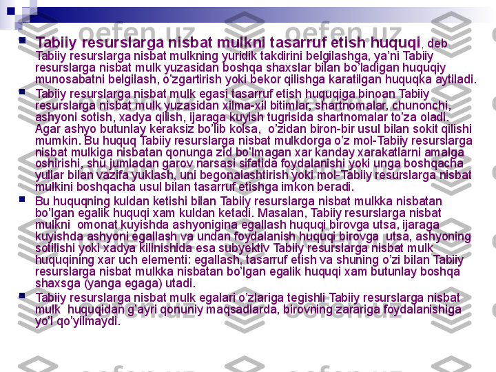 
Tabiiy resurslarga nisbat mulkni tasarruf etish huquqi ,  deb 
Tabiiy resurslarga nisbat mulkning yuridik takdirini belgilashga, ya’ni Tabiiy 
resurslarga nisbat mulk yuzasidan boshqa shaxslar bilan bo’ladigan huquqiy  
munosabatni belgilash, o’zgartirish yoki bekor qilishga karatilgan huquqka aytiladi.

Tabiiy resurslarga nisbat mulk egasi tasarruf etish huquqiga binoan Tabiiy 
resurslarga nisbat mulk yuzasidan xilma-xil bitimlar, shartnomalar, chunonchi, 
ashyoni sotish, xadya qilish, ijaraga kuyish tugrisida shartnomalar to’za oladi. 
Agar ashyo butunlay keraksiz bo’lib kolsa,  o’zidan biron-bir usul bilan sokit qilishi 
mumkin. Bu huquq Tabiiy resurslarga nisbat mulkdorga o’z mol-Tabiiy resurslarga 
nisbat mulkiga nisbatan qonunga zid bo’lmagan xar kanday xarakatlarni amalga 
oshirishi, shu jumladan garov narsasi sifatida foydalanishi yoki unga boshqacha 
yullar bilan vazifa yuklash, uni begonalashtirish yoki mol-Tabiiy resurslarga nisbat 
mulkini boshqacha usul bilan tasarruf etishga imkon beradi.

Bu huquqning kuldan ketishi bilan Tabiiy resurslarga nisbat mulkka nisbatan 
bo’lgan egalik huquqi xam kuldan ketadi. Masalan, Tabiiy resurslarga nisbat 
mulkni  omonat kuyishda ashyonigina egallash huquqi birovga utsa, ijaraga 
kuyishda ashyoni egallash va undan foydalanish huquqi birovga  utsa, ashyoning 
sotilishi yoki xadya kilinishida esa subyektiv Tabiiy resurslarga nisbat mulk 
huquqining xar uch elementi: egallash, tasarruf etish va shuning o’zi bilan Tabiiy 
resurslarga nisbat mulkka nisbatan bo’lgan egalik huquqi xam butunlay boshqa 
shaxsga (yanga egaga) utadi.

Tabiiy resurslarga nisbat mulk egalari o’zlariga tegishli Tabiiy resurslarga nisbat 
mulk  huquqidan g’ayri qonuniy maqsadlarda, birovning zarariga foydalanishiga 
yo’l qo’yilmaydi.
  